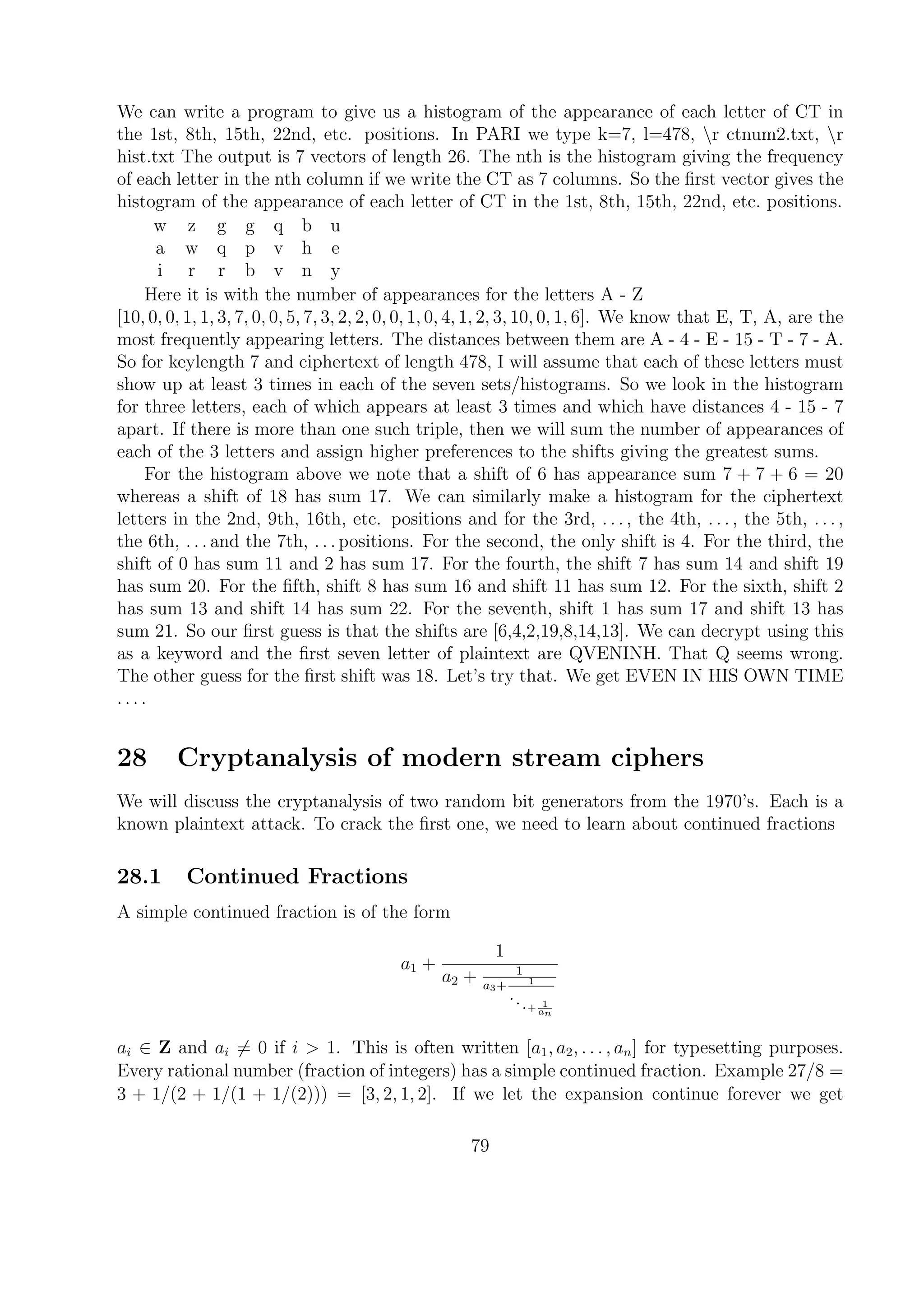 We can write a program to give us a histogram of the appearance of each letter of CT in
the 1st, 8th, 15th, 22nd, etc. positions. In PARI we type k=7, l=478, r ctnum2.txt, r
hist.txt The output is 7 vectors of length 26. The nth is the histogram giving the frequency
of each letter in the nth column if we write the CT as 7 columns. So the ﬁrst vector gives the
histogram of the appearance of each letter of CT in the 1st, 8th, 15th, 22nd, etc. positions.
w z g g q b u
a w q p v h e
i r r b v n y
Here it is with the number of appearances for the letters A - Z
[10, 0, 0, 1, 1, 3, 7, 0, 0, 5, 7, 3, 2, 2, 0, 0, 1, 0, 4, 1, 2, 3, 10, 0, 1, 6]. We know that E, T, A, are the
most frequently appearing letters. The distances between them are A - 4 - E - 15 - T - 7 - A.
So for keylength 7 and ciphertext of length 478, I will assume that each of these letters must
show up at least 3 times in each of the seven sets/histograms. So we look in the histogram
for three letters, each of which appears at least 3 times and which have distances 4 - 15 - 7
apart. If there is more than one such triple, then we will sum the number of appearances of
each of the 3 letters and assign higher preferences to the shifts giving the greatest sums.
For the histogram above we note that a shift of 6 has appearance sum 7 + 7 + 6 = 20
whereas a shift of 18 has sum 17. We can similarly make a histogram for the ciphertext
letters in the 2nd, 9th, 16th, etc. positions and for the 3rd, . . . , the 4th, . . . , the 5th, . . . ,
the 6th, . . . and the 7th, . . . positions. For the second, the only shift is 4. For the third, the
shift of 0 has sum 11 and 2 has sum 17. For the fourth, the shift 7 has sum 14 and shift 19
has sum 20. For the ﬁfth, shift 8 has sum 16 and shift 11 has sum 12. For the sixth, shift 2
has sum 13 and shift 14 has sum 22. For the seventh, shift 1 has sum 17 and shift 13 has
sum 21. So our ﬁrst guess is that the shifts are [6,4,2,19,8,14,13]. We can decrypt using this
as a keyword and the ﬁrst seven letter of plaintext are QVENINH. That Q seems wrong.
The other guess for the ﬁrst shift was 18. Let’s try that. We get EVEN IN HIS OWN TIME
. . . .
28 Cryptanalysis of modern stream ciphers
We will discuss the cryptanalysis of two random bit generators from the 1970’s. Each is a
known plaintext attack. To crack the ﬁrst one, we need to learn about continued fractions
28.1 Continued Fractions
A simple continued fraction is of the form
a1 +
1
a2 + 1
a3+ 1
...+ 1
an
ai ∈ Z and ai = 0 if i > 1. This is often written [a1, a2, . . . , an] for typesetting purposes.
Every rational number (fraction of integers) has a simple continued fraction. Example 27/8 =
3 + 1/(2 + 1/(1 + 1/(2))) = [3, 2, 1, 2]. If we let the expansion continue forever we get
79
 