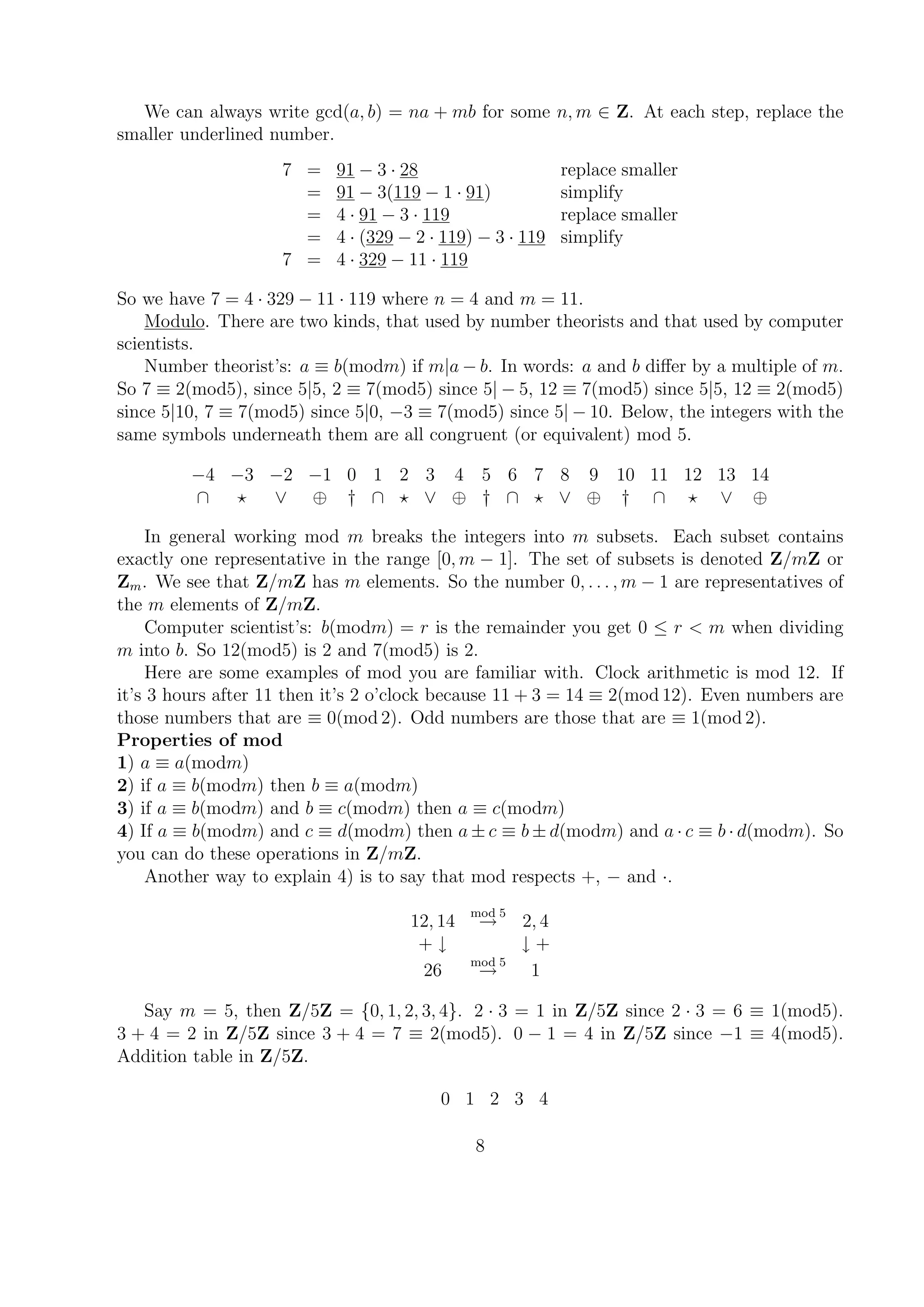 We can always write gcd(a, b) = na + mb for some n, m ∈ Z. At each step, replace the
smaller underlined number.
7 = 91 − 3 · 28 replace smaller
= 91 − 3(119 − 1 · 91) simplify
= 4 · 91 − 3 · 119 replace smaller
= 4 · (329 − 2 · 119) − 3 · 119 simplify
7 = 4 · 329 − 11 · 119
So we have 7 = 4 · 329 − 11 · 119 where n = 4 and m = 11.
Modulo. There are two kinds, that used by number theorists and that used by computer
scientists.
Number theorist’s: a ≡ b(modm) if m|a − b. In words: a and b diﬀer by a multiple of m.
So 7 ≡ 2(mod5), since 5|5, 2 ≡ 7(mod5) since 5| − 5, 12 ≡ 7(mod5) since 5|5, 12 ≡ 2(mod5)
since 5|10, 7 ≡ 7(mod5) since 5|0, −3 ≡ 7(mod5) since 5| − 10. Below, the integers with the
same symbols underneath them are all congruent (or equivalent) mod 5.
−4 −3 −2 −1 0 1 2 3 4 5 6 7 8 9 10 11 12 13 14
∩ ∨ ⊕ † ∩ ∨ ⊕ † ∩ ∨ ⊕ † ∩ ∨ ⊕
In general working mod m breaks the integers into m subsets. Each subset contains
exactly one representative in the range [0, m − 1]. The set of subsets is denoted Z/mZ or
Zm. We see that Z/mZ has m elements. So the number 0, . . . , m − 1 are representatives of
the m elements of Z/mZ.
Computer scientist’s: b(modm) = r is the remainder you get 0 ≤ r < m when dividing
m into b. So 12(mod5) is 2 and 7(mod5) is 2.
Here are some examples of mod you are familiar with. Clock arithmetic is mod 12. If
it’s 3 hours after 11 then it’s 2 o’clock because 11 + 3 = 14 ≡ 2(mod 12). Even numbers are
those numbers that are ≡ 0(mod 2). Odd numbers are those that are ≡ 1(mod 2).
Properties of mod
1) a ≡ a(modm)
2) if a ≡ b(modm) then b ≡ a(modm)
3) if a ≡ b(modm) and b ≡ c(modm) then a ≡ c(modm)
4) If a ≡ b(modm) and c ≡ d(modm) then a ± c ≡ b ± d(modm) and a · c ≡ b · d(modm). So
you can do these operations in Z/mZ.
Another way to explain 4) is to say that mod respects +, − and ·.
12, 14
mod 5
→ 2, 4
+ ↓ ↓ +
26
mod 5
→ 1
Say m = 5, then Z/5Z = {0, 1, 2, 3, 4}. 2 · 3 = 1 in Z/5Z since 2 · 3 = 6 ≡ 1(mod5).
3 + 4 = 2 in Z/5Z since 3 + 4 = 7 ≡ 2(mod5). 0 − 1 = 4 in Z/5Z since −1 ≡ 4(mod5).
Addition table in Z/5Z.
0 1 2 3 4
8
 