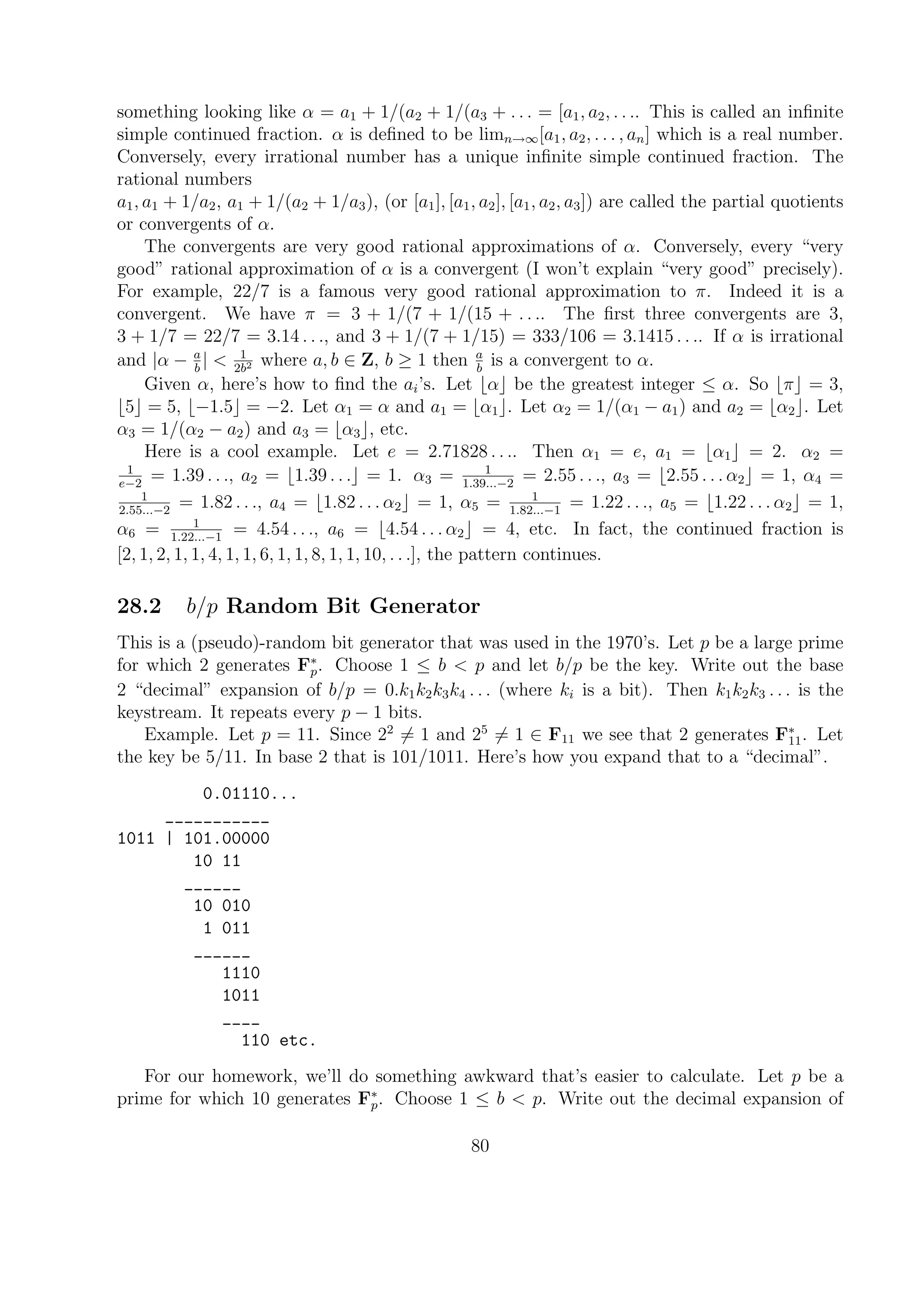 something looking like α = a1 + 1/(a2 + 1/(a3 + . . . = [a1, a2, . . .. This is called an inﬁnite
simple continued fraction. α is deﬁned to be limn→∞[a1, a2, . . . , an] which is a real number.
Conversely, every irrational number has a unique inﬁnite simple continued fraction. The
rational numbers
a1, a1 + 1/a2, a1 + 1/(a2 + 1/a3), (or [a1], [a1, a2], [a1, a2, a3]) are called the partial quotients
or convergents of α.
The convergents are very good rational approximations of α. Conversely, every “very
good” rational approximation of α is a convergent (I won’t explain “very good” precisely).
For example, 22/7 is a famous very good rational approximation to π. Indeed it is a
convergent. We have π = 3 + 1/(7 + 1/(15 + . . .. The ﬁrst three convergents are 3,
3 + 1/7 = 22/7 = 3.14 . . ., and 3 + 1/(7 + 1/15) = 333/106 = 3.1415 . . .. If α is irrational
and |α − a
b
| < 1
2b2 where a, b ∈ Z, b ≥ 1 then a
b
is a convergent to α.
Given α, here’s how to ﬁnd the ai’s. Let α be the greatest integer ≤ α. So π = 3,
5 = 5, −1.5 = −2. Let α1 = α and a1 = α1 . Let α2 = 1/(α1 − a1) and a2 = α2 . Let
α3 = 1/(α2 − a2) and a3 = α3 , etc.
Here is a cool example. Let e = 2.71828 . . .. Then α1 = e, a1 = α1 = 2. α2 =
1
e−2
= 1.39 . . ., a2 = 1.39 . . . = 1. α3 = 1
1.39...−2
= 2.55 . . ., a3 = 2.55 . . . α2 = 1, α4 =
1
2.55...−2
= 1.82 . . ., a4 = 1.82 . . . α2 = 1, α5 = 1
1.82...−1
= 1.22 . . ., a5 = 1.22 . . . α2 = 1,
α6 = 1
1.22...−1
= 4.54 . . ., a6 = 4.54 . . . α2 = 4, etc. In fact, the continued fraction is
[2, 1, 2, 1, 1, 4, 1, 1, 6, 1, 1, 8, 1, 1, 10, . . .], the pattern continues.
28.2 b/p Random Bit Generator
This is a (pseudo)-random bit generator that was used in the 1970’s. Let p be a large prime
for which 2 generates F∗
p. Choose 1 ≤ b < p and let b/p be the key. Write out the base
2 “decimal” expansion of b/p = 0.k1k2k3k4 . . . (where ki is a bit). Then k1k2k3 . . . is the
keystream. It repeats every p − 1 bits.
Example. Let p = 11. Since 22
= 1 and 25
= 1 ∈ F11 we see that 2 generates F∗
11. Let
the key be 5/11. In base 2 that is 101/1011. Here’s how you expand that to a “decimal”.
0.01110...
___________
1011 | 101.00000
10 11
______
10 010
1 011
______
1110
1011
____
110 etc.
For our homework, we’ll do something awkward that’s easier to calculate. Let p be a
prime for which 10 generates F∗
p. Choose 1 ≤ b < p. Write out the decimal expansion of
80
 