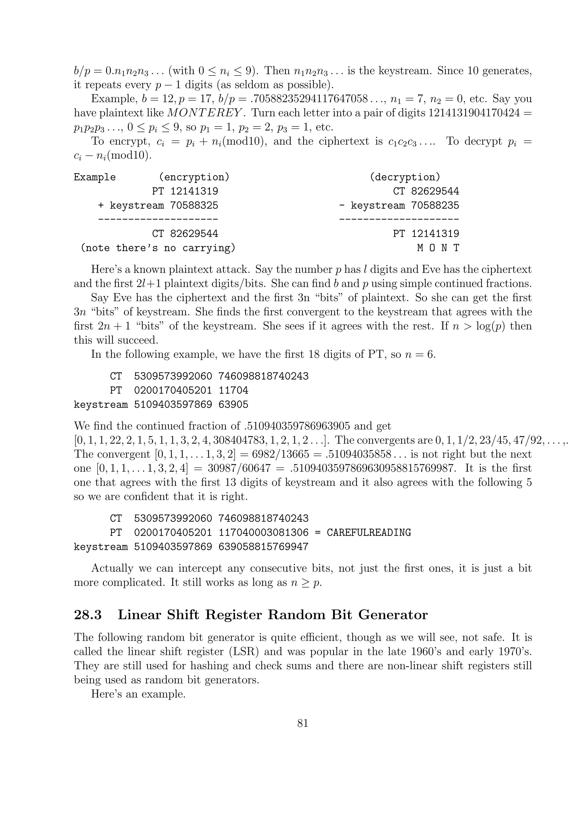 b/p = 0.n1n2n3 . . . (with 0 ≤ ni ≤ 9). Then n1n2n3 . . . is the keystream. Since 10 generates,
it repeats every p − 1 digits (as seldom as possible).
Example, b = 12, p = 17, b/p = .70588235294117647058 . . ., n1 = 7, n2 = 0, etc. Say you
have plaintext like MONTEREY . Turn each letter into a pair of digits 1214131904170424 =
p1p2p3 . . ., 0 ≤ pi ≤ 9, so p1 = 1, p2 = 2, p3 = 1, etc.
To encrypt, ci = pi + ni(mod10), and the ciphertext is c1c2c3 . . .. To decrypt pi =
ci − ni(mod10).
Example (encryption) (decryption)
PT 12141319 CT 82629544
+ keystream 70588325 - keystream 70588235
-------------------- --------------------
CT 82629544 PT 12141319
(note there’s no carrying) M O N T
Here’s a known plaintext attack. Say the number p has l digits and Eve has the ciphertext
and the ﬁrst 2l+1 plaintext digits/bits. She can ﬁnd b and p using simple continued fractions.
Say Eve has the ciphertext and the ﬁrst 3n “bits” of plaintext. So she can get the ﬁrst
3n “bits” of keystream. She ﬁnds the ﬁrst convergent to the keystream that agrees with the
ﬁrst 2n + 1 “bits” of the keystream. She sees if it agrees with the rest. If n > log(p) then
this will succeed.
In the following example, we have the ﬁrst 18 digits of PT, so n = 6.
CT 5309573992060 746098818740243
PT 0200170405201 11704
keystream 5109403597869 63905
We ﬁnd the continued fraction of .510940359786963905 and get
[0, 1, 1, 22, 2, 1, 5, 1, 1, 3, 2, 4, 308404783, 1, 2, 1, 2 . . .]. The convergents are 0, 1, 1/2, 23/45, 47/92, . . . ,.
The convergent [0, 1, 1, . . . 1, 3, 2] = 6982/13665 = .51094035858 . . . is not right but the next
one [0, 1, 1, . . . 1, 3, 2, 4] = 30987/60647 = .5109403597869630958815769987. It is the ﬁrst
one that agrees with the ﬁrst 13 digits of keystream and it also agrees with the following 5
so we are conﬁdent that it is right.
CT 5309573992060 746098818740243
PT 0200170405201 117040003081306 = CAREFULREADING
keystream 5109403597869 639058815769947
Actually we can intercept any consecutive bits, not just the ﬁrst ones, it is just a bit
more complicated. It still works as long as n ≥ p.
28.3 Linear Shift Register Random Bit Generator
The following random bit generator is quite eﬃcient, though as we will see, not safe. It is
called the linear shift register (LSR) and was popular in the late 1960’s and early 1970’s.
They are still used for hashing and check sums and there are non-linear shift registers still
being used as random bit generators.
Here’s an example.
81
 
