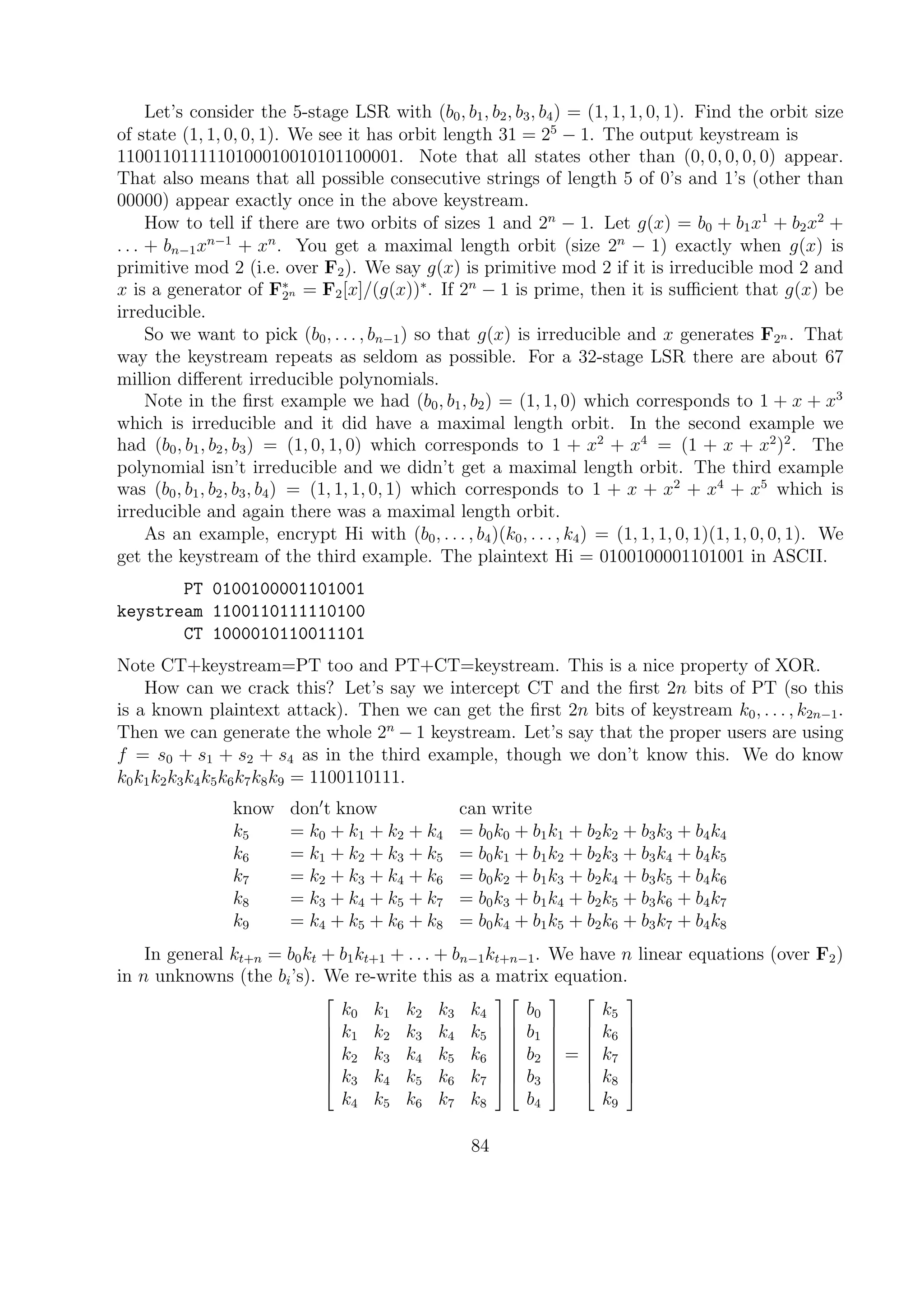 Let’s consider the 5-stage LSR with (b0, b1, b2, b3, b4) = (1, 1, 1, 0, 1). Find the orbit size
of state (1, 1, 0, 0, 1). We see it has orbit length 31 = 25
− 1. The output keystream is
1100110111110100010010101100001. Note that all states other than (0, 0, 0, 0, 0) appear.
That also means that all possible consecutive strings of length 5 of 0’s and 1’s (other than
00000) appear exactly once in the above keystream.
How to tell if there are two orbits of sizes 1 and 2n
− 1. Let g(x) = b0 + b1x1
+ b2x2
+
. . . + bn−1xn−1
+ xn
. You get a maximal length orbit (size 2n
− 1) exactly when g(x) is
primitive mod 2 (i.e. over F2). We say g(x) is primitive mod 2 if it is irreducible mod 2 and
x is a generator of F∗
2n = F2[x]/(g(x))∗
. If 2n
− 1 is prime, then it is suﬃcient that g(x) be
irreducible.
So we want to pick (b0, . . . , bn−1) so that g(x) is irreducible and x generates F2n . That
way the keystream repeats as seldom as possible. For a 32-stage LSR there are about 67
million diﬀerent irreducible polynomials.
Note in the ﬁrst example we had (b0, b1, b2) = (1, 1, 0) which corresponds to 1 + x + x3
which is irreducible and it did have a maximal length orbit. In the second example we
had (b0, b1, b2, b3) = (1, 0, 1, 0) which corresponds to 1 + x2
+ x4
= (1 + x + x2
)2
. The
polynomial isn’t irreducible and we didn’t get a maximal length orbit. The third example
was (b0, b1, b2, b3, b4) = (1, 1, 1, 0, 1) which corresponds to 1 + x + x2
+ x4
+ x5
which is
irreducible and again there was a maximal length orbit.
As an example, encrypt Hi with (b0, . . . , b4)(k0, . . . , k4) = (1, 1, 1, 0, 1)(1, 1, 0, 0, 1). We
get the keystream of the third example. The plaintext Hi = 0100100001101001 in ASCII.
PT 0100100001101001
keystream 1100110111110100
CT 1000010110011101
Note CT+keystream=PT too and PT+CT=keystream. This is a nice property of XOR.
How can we crack this? Let’s say we intercept CT and the ﬁrst 2n bits of PT (so this
is a known plaintext attack). Then we can get the ﬁrst 2n bits of keystream k0, . . . , k2n−1.
Then we can generate the whole 2n
− 1 keystream. Let’s say that the proper users are using
f = s0 + s1 + s2 + s4 as in the third example, though we don’t know this. We do know
k0k1k2k3k4k5k6k7k8k9 = 1100110111.
know don t know can write
k5 = k0 + k1 + k2 + k4 = b0k0 + b1k1 + b2k2 + b3k3 + b4k4
k6 = k1 + k2 + k3 + k5 = b0k1 + b1k2 + b2k3 + b3k4 + b4k5
k7 = k2 + k3 + k4 + k6 = b0k2 + b1k3 + b2k4 + b3k5 + b4k6
k8 = k3 + k4 + k5 + k7 = b0k3 + b1k4 + b2k5 + b3k6 + b4k7
k9 = k4 + k5 + k6 + k8 = b0k4 + b1k5 + b2k6 + b3k7 + b4k8
In general kt+n = b0kt + b1kt+1 + . . . + bn−1kt+n−1. We have n linear equations (over F2)
in n unknowns (the bi’s). We re-write this as a matrix equation.








k0 k1 k2 k3 k4
k1 k2 k3 k4 k5
k2 k3 k4 k5 k6
k3 k4 k5 k6 k7
k4 k5 k6 k7 k8
















b0
b1
b2
b3
b4








=








k5
k6
k7
k8
k9








84
 
