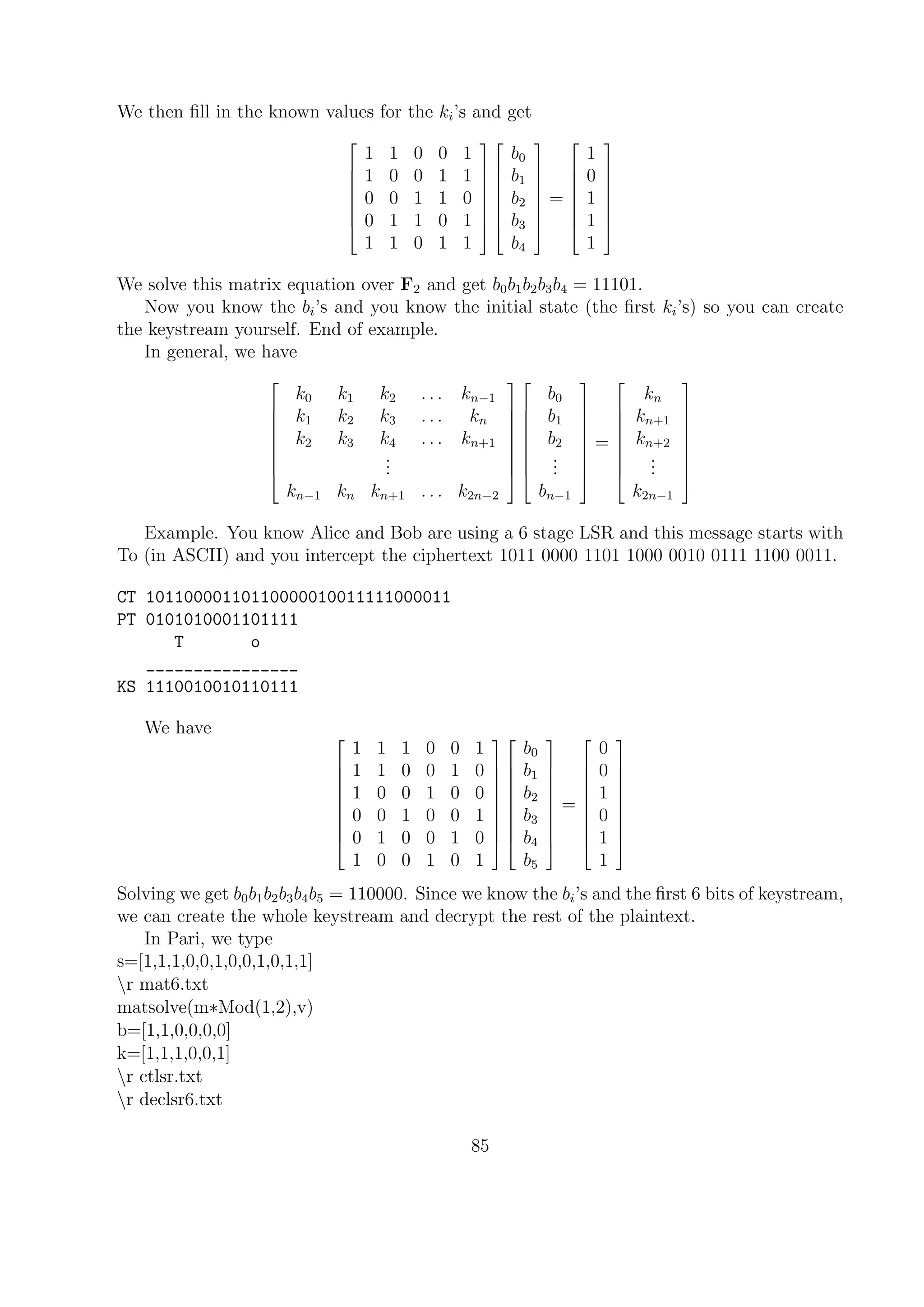 We then ﬁll in the known values for the ki’s and get








1 1 0 0 1
1 0 0 1 1
0 0 1 1 0
0 1 1 0 1
1 1 0 1 1
















b0
b1
b2
b3
b4








=








1
0
1
1
1








We solve this matrix equation over F2 and get b0b1b2b3b4 = 11101.
Now you know the bi’s and you know the initial state (the ﬁrst ki’s) so you can create
the keystream yourself. End of example.
In general, we have









k0 k1 k2 . . . kn−1
k1 k2 k3 . . . kn
k2 k3 k4 . . . kn+1
...
kn−1 kn kn+1 . . . k2n−2


















b0
b1
b2
...
bn−1









=









kn
kn+1
kn+2
...
k2n−1









Example. You know Alice and Bob are using a 6 stage LSR and this message starts with
To (in ASCII) and you intercept the ciphertext 1011 0000 1101 1000 0010 0111 1100 0011.
CT 10110000110110000010011111000011
PT 0101010001101111
T o
________________
KS 1110010010110111
We have 









1 1 1 0 0 1
1 1 0 0 1 0
1 0 0 1 0 0
0 0 1 0 0 1
0 1 0 0 1 0
1 0 0 1 0 1




















b0
b1
b2
b3
b4
b5










=










0
0
1
0
1
1










Solving we get b0b1b2b3b4b5 = 110000. Since we know the bi’s and the ﬁrst 6 bits of keystream,
we can create the whole keystream and decrypt the rest of the plaintext.
In Pari, we type
s=[1,1,1,0,0,1,0,0,1,0,1,1]
r mat6.txt
matsolve(m∗Mod(1,2),v)
b=[1,1,0,0,0,0]
k=[1,1,1,0,0,1]
r ctlsr.txt
r declsr6.txt
85
 