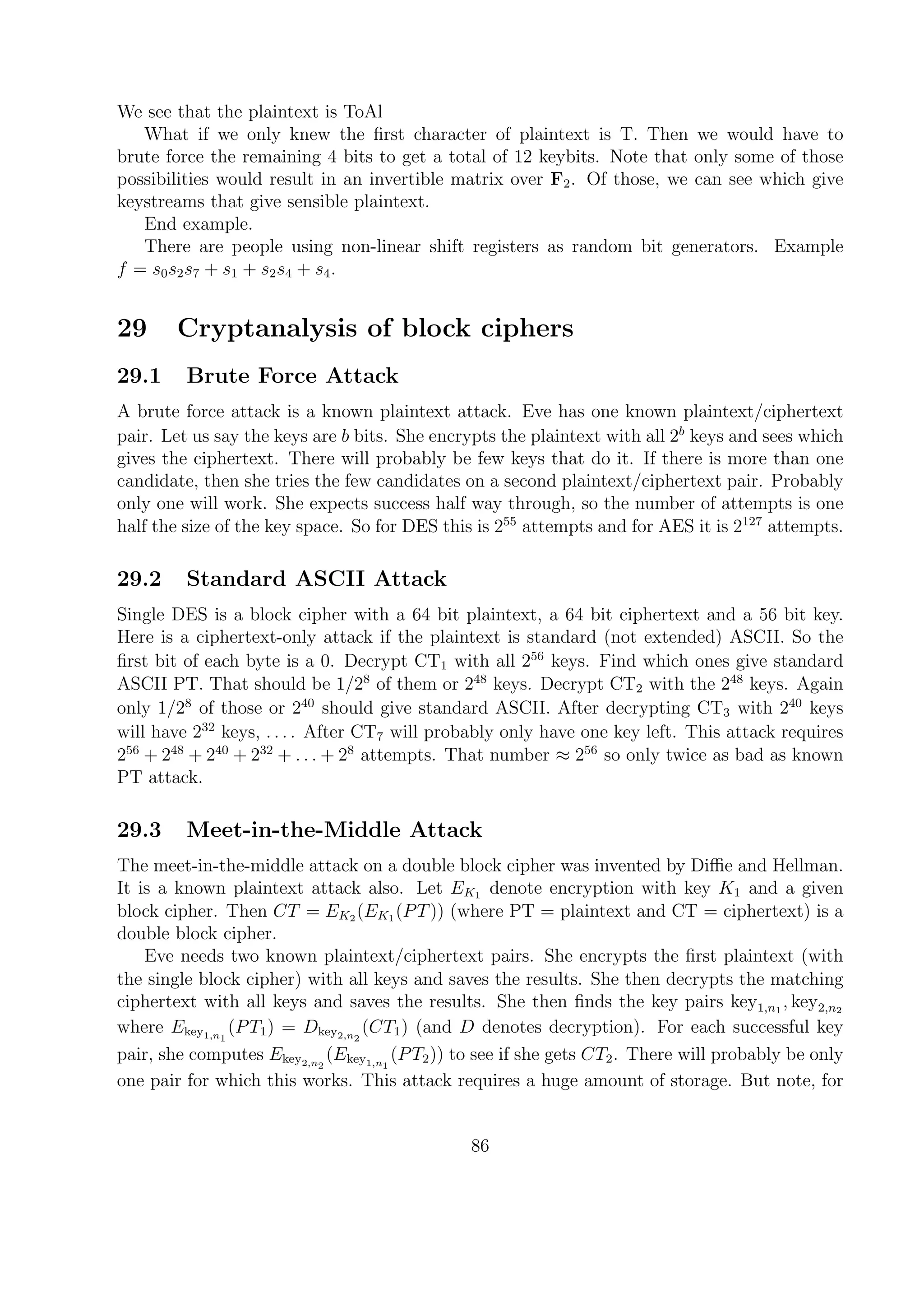 We see that the plaintext is ToAl
What if we only knew the ﬁrst character of plaintext is T. Then we would have to
brute force the remaining 4 bits to get a total of 12 keybits. Note that only some of those
possibilities would result in an invertible matrix over F2. Of those, we can see which give
keystreams that give sensible plaintext.
End example.
There are people using non-linear shift registers as random bit generators. Example
f = s0s2s7 + s1 + s2s4 + s4.
29 Cryptanalysis of block ciphers
29.1 Brute Force Attack
A brute force attack is a known plaintext attack. Eve has one known plaintext/ciphertext
pair. Let us say the keys are b bits. She encrypts the plaintext with all 2b
keys and sees which
gives the ciphertext. There will probably be few keys that do it. If there is more than one
candidate, then she tries the few candidates on a second plaintext/ciphertext pair. Probably
only one will work. She expects success half way through, so the number of attempts is one
half the size of the key space. So for DES this is 255
attempts and for AES it is 2127
attempts.
29.2 Standard ASCII Attack
Single DES is a block cipher with a 64 bit plaintext, a 64 bit ciphertext and a 56 bit key.
Here is a ciphertext-only attack if the plaintext is standard (not extended) ASCII. So the
ﬁrst bit of each byte is a 0. Decrypt CT1 with all 256
keys. Find which ones give standard
ASCII PT. That should be 1/28
of them or 248
keys. Decrypt CT2 with the 248
keys. Again
only 1/28
of those or 240
should give standard ASCII. After decrypting CT3 with 240
keys
will have 232
keys, . . . . After CT7 will probably only have one key left. This attack requires
256
+ 248
+ 240
+ 232
+ . . . + 28
attempts. That number ≈ 256
so only twice as bad as known
PT attack.
29.3 Meet-in-the-Middle Attack
The meet-in-the-middle attack on a double block cipher was invented by Diﬃe and Hellman.
It is a known plaintext attack also. Let EK1 denote encryption with key K1 and a given
block cipher. Then CT = EK2 (EK1 (PT)) (where PT = plaintext and CT = ciphertext) is a
double block cipher.
Eve needs two known plaintext/ciphertext pairs. She encrypts the ﬁrst plaintext (with
the single block cipher) with all keys and saves the results. She then decrypts the matching
ciphertext with all keys and saves the results. She then ﬁnds the key pairs key1,n1
, key2,n2
where Ekey1,n1
(PT1) = Dkey2,n2
(CT1) (and D denotes decryption). For each successful key
pair, she computes Ekey2,n2
(Ekey1,n1
(PT2)) to see if she gets CT2. There will probably be only
one pair for which this works. This attack requires a huge amount of storage. But note, for
86
 