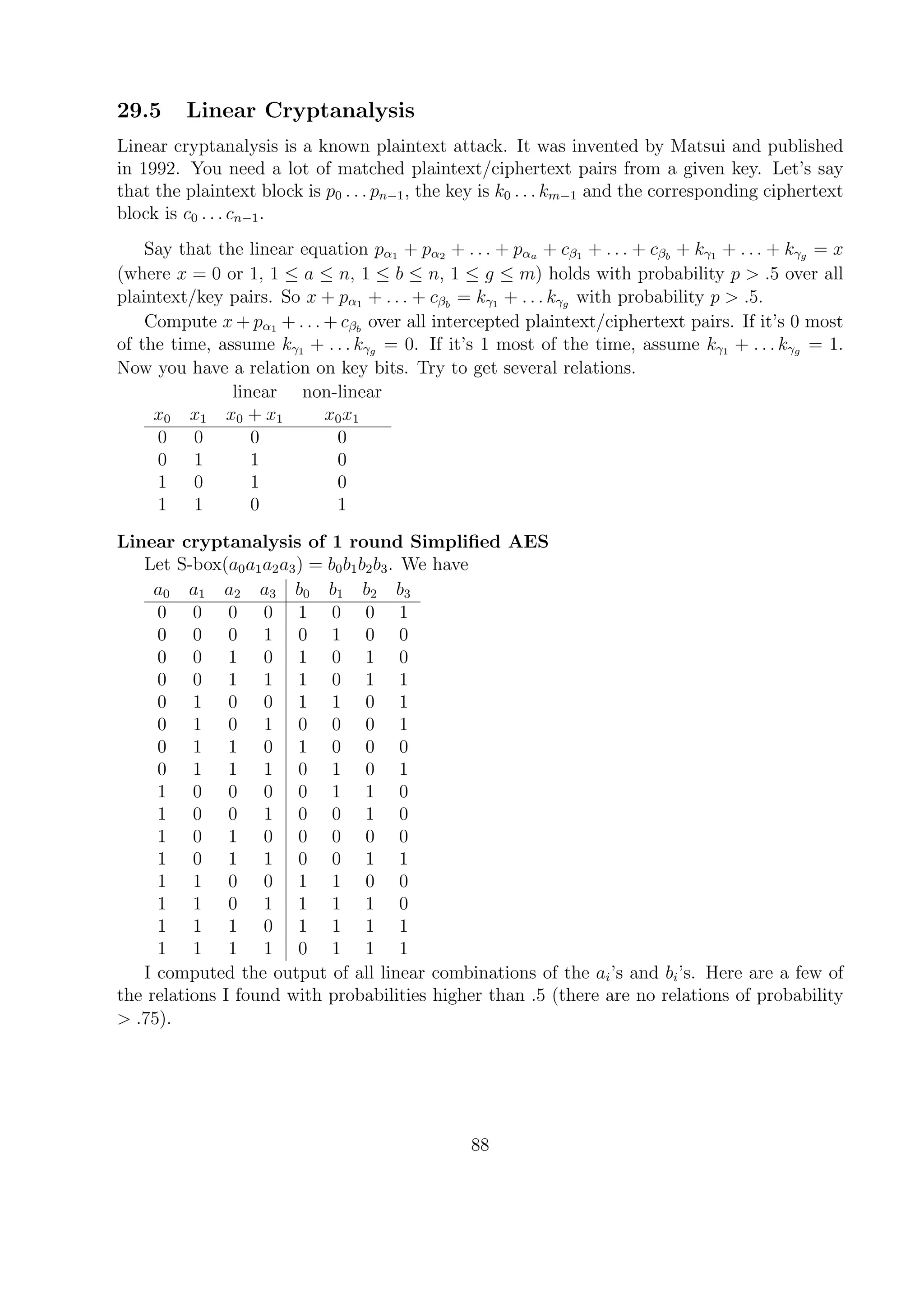 29.5 Linear Cryptanalysis
Linear cryptanalysis is a known plaintext attack. It was invented by Matsui and published
in 1992. You need a lot of matched plaintext/ciphertext pairs from a given key. Let’s say
that the plaintext block is p0 . . . pn−1, the key is k0 . . . km−1 and the corresponding ciphertext
block is c0 . . . cn−1.
Say that the linear equation pα1 + pα2 + . . . + pαa + cβ1 + . . . + cβb
+ kγ1 + . . . + kγg = x
(where x = 0 or 1, 1 ≤ a ≤ n, 1 ≤ b ≤ n, 1 ≤ g ≤ m) holds with probability p > .5 over all
plaintext/key pairs. So x + pα1 + . . . + cβb
= kγ1 + . . . kγg with probability p > .5.
Compute x + pα1 + . . . + cβb
over all intercepted plaintext/ciphertext pairs. If it’s 0 most
of the time, assume kγ1 + . . . kγg = 0. If it’s 1 most of the time, assume kγ1 + . . . kγg = 1.
Now you have a relation on key bits. Try to get several relations.
linear non-linear
x0 x1 x0 + x1 x0x1
0 0 0 0
0 1 1 0
1 0 1 0
1 1 0 1
Linear cryptanalysis of 1 round Simpliﬁed AES
Let S-box(a0a1a2a3) = b0b1b2b3. We have
a0 a1 a2 a3 b0 b1 b2 b3
0 0 0 0 1 0 0 1
0 0 0 1 0 1 0 0
0 0 1 0 1 0 1 0
0 0 1 1 1 0 1 1
0 1 0 0 1 1 0 1
0 1 0 1 0 0 0 1
0 1 1 0 1 0 0 0
0 1 1 1 0 1 0 1
1 0 0 0 0 1 1 0
1 0 0 1 0 0 1 0
1 0 1 0 0 0 0 0
1 0 1 1 0 0 1 1
1 1 0 0 1 1 0 0
1 1 0 1 1 1 1 0
1 1 1 0 1 1 1 1
1 1 1 1 0 1 1 1
I computed the output of all linear combinations of the ai’s and bi’s. Here are a few of
the relations I found with probabilities higher than .5 (there are no relations of probability
> .75).
88
 