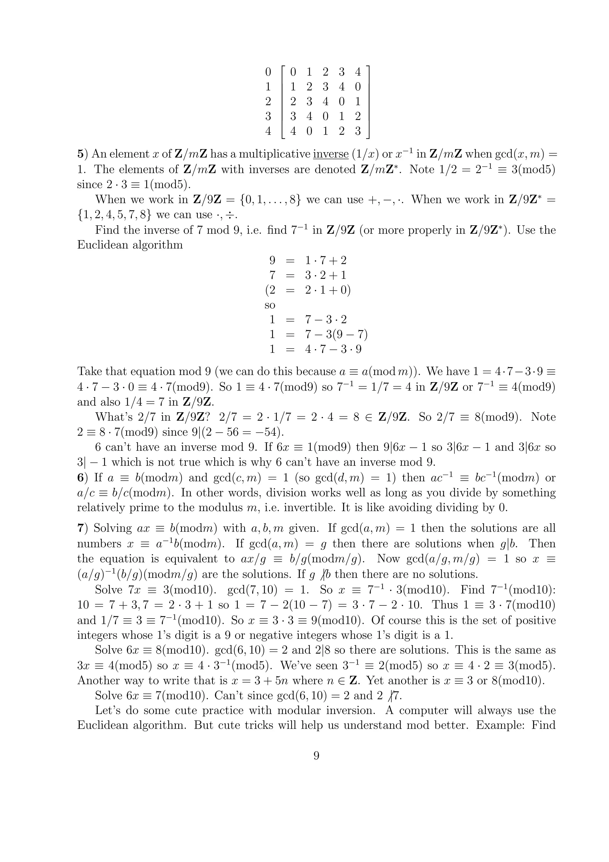 0
1
2
3
4








0 1 2 3 4
1 2 3 4 0
2 3 4 0 1
3 4 0 1 2
4 0 1 2 3








5) An element x of Z/mZ has a multiplicative inverse (1/x) or x−1
in Z/mZ when gcd(x, m) =
1. The elements of Z/mZ with inverses are denoted Z/mZ∗
. Note 1/2 = 2−1
≡ 3(mod5)
since 2 · 3 ≡ 1(mod5).
When we work in Z/9Z = {0, 1, . . . , 8} we can use +, −, ·. When we work in Z/9Z∗
=
{1, 2, 4, 5, 7, 8} we can use ·, ÷.
Find the inverse of 7 mod 9, i.e. ﬁnd 7−1
in Z/9Z (or more properly in Z/9Z∗
). Use the
Euclidean algorithm
9 = 1 · 7 + 2
7 = 3 · 2 + 1
(2 = 2 · 1 + 0)
so
1 = 7 − 3 · 2
1 = 7 − 3(9 − 7)
1 = 4 · 7 − 3 · 9
Take that equation mod 9 (we can do this because a ≡ a(mod m)). We have 1 = 4·7−3·9 ≡
4 · 7 − 3 · 0 ≡ 4 · 7(mod9). So 1 ≡ 4 · 7(mod9) so 7−1
= 1/7 = 4 in Z/9Z or 7−1
≡ 4(mod9)
and also 1/4 = 7 in Z/9Z.
What’s 2/7 in Z/9Z? 2/7 = 2 · 1/7 = 2 · 4 = 8 ∈ Z/9Z. So 2/7 ≡ 8(mod9). Note
2 ≡ 8 · 7(mod9) since 9|(2 − 56 = −54).
6 can’t have an inverse mod 9. If 6x ≡ 1(mod9) then 9|6x − 1 so 3|6x − 1 and 3|6x so
3| − 1 which is not true which is why 6 can’t have an inverse mod 9.
6) If a ≡ b(modm) and gcd(c, m) = 1 (so gcd(d, m) = 1) then ac−1
≡ bc−1
(modm) or
a/c ≡ b/c(modm). In other words, division works well as long as you divide by something
relatively prime to the modulus m, i.e. invertible. It is like avoiding dividing by 0.
7) Solving ax ≡ b(modm) with a, b, m given. If gcd(a, m) = 1 then the solutions are all
numbers x ≡ a−1
b(modm). If gcd(a, m) = g then there are solutions when g|b. Then
the equation is equivalent to ax/g ≡ b/g(modm/g). Now gcd(a/g, m/g) = 1 so x ≡
(a/g)−1
(b/g)(modm/g) are the solutions. If g |b then there are no solutions.
Solve 7x ≡ 3(mod10). gcd(7, 10) = 1. So x ≡ 7−1
· 3(mod10). Find 7−1
(mod10):
10 = 7 + 3, 7 = 2 · 3 + 1 so 1 = 7 − 2(10 − 7) = 3 · 7 − 2 · 10. Thus 1 ≡ 3 · 7(mod10)
and 1/7 ≡ 3 ≡ 7−1
(mod10). So x ≡ 3 · 3 ≡ 9(mod10). Of course this is the set of positive
integers whose 1’s digit is a 9 or negative integers whose 1’s digit is a 1.
Solve 6x ≡ 8(mod10). gcd(6, 10) = 2 and 2|8 so there are solutions. This is the same as
3x ≡ 4(mod5) so x ≡ 4 · 3−1
(mod5). We’ve seen 3−1
≡ 2(mod5) so x ≡ 4 · 2 ≡ 3(mod5).
Another way to write that is x = 3 + 5n where n ∈ Z. Yet another is x ≡ 3 or 8(mod10).
Solve 6x ≡ 7(mod10). Can’t since gcd(6, 10) = 2 and 2 |7.
Let’s do some cute practice with modular inversion. A computer will always use the
Euclidean algorithm. But cute tricks will help us understand mod better. Example: Find
9
 