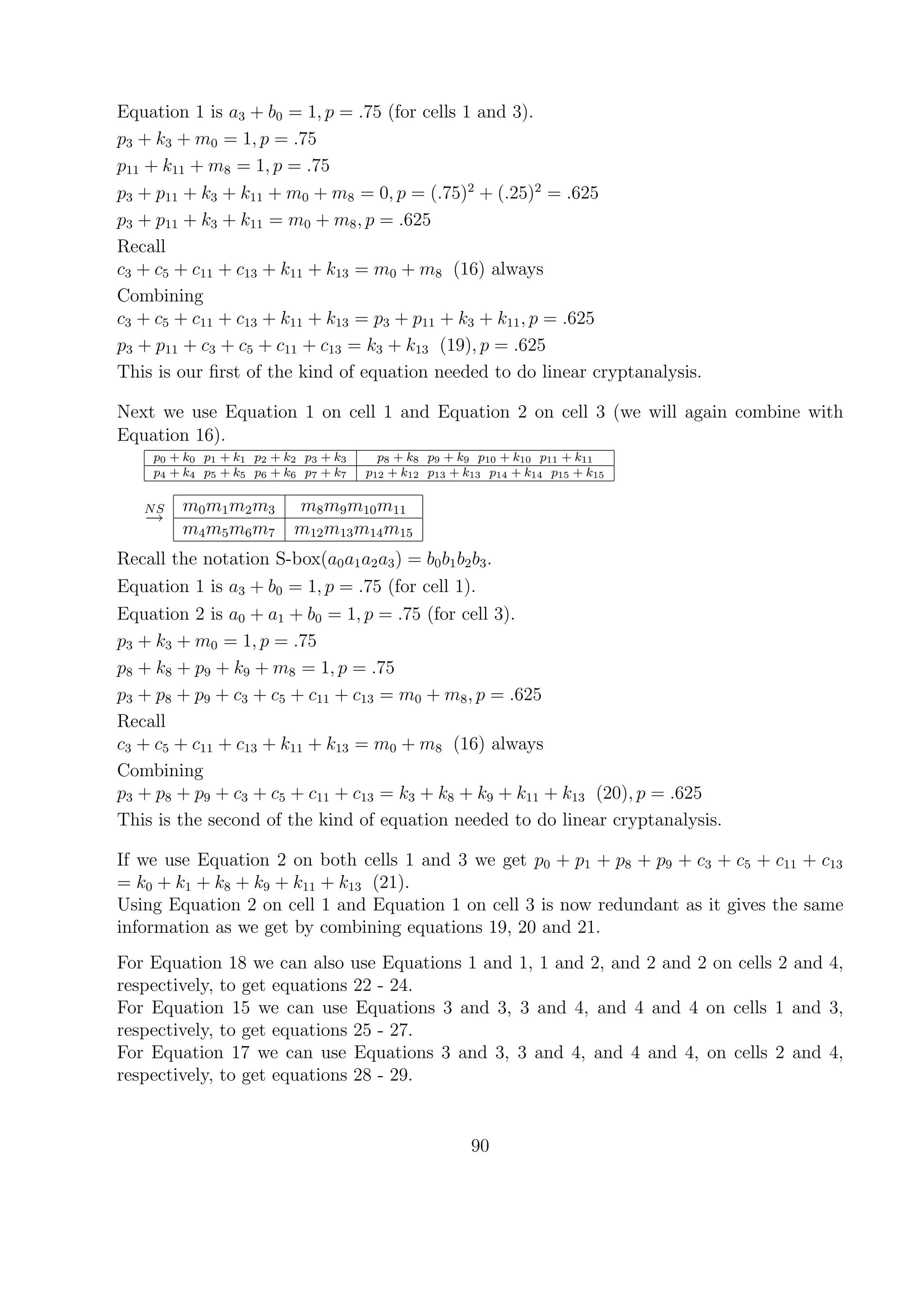 Equation 1 is a3 + b0 = 1, p = .75 (for cells 1 and 3).
p3 + k3 + m0 = 1, p = .75
p11 + k11 + m8 = 1, p = .75
p3 + p11 + k3 + k11 + m0 + m8 = 0, p = (.75)2
+ (.25)2
= .625
p3 + p11 + k3 + k11 = m0 + m8, p = .625
Recall
c3 + c5 + c11 + c13 + k11 + k13 = m0 + m8 (16) always
Combining
c3 + c5 + c11 + c13 + k11 + k13 = p3 + p11 + k3 + k11, p = .625
p3 + p11 + c3 + c5 + c11 + c13 = k3 + k13 (19), p = .625
This is our ﬁrst of the kind of equation needed to do linear cryptanalysis.
Next we use Equation 1 on cell 1 and Equation 2 on cell 3 (we will again combine with
Equation 16).
p0 + k0 p1 + k1 p2 + k2 p3 + k3 p8 + k8 p9 + k9 p10 + k10 p11 + k11
p4 + k4 p5 + k5 p6 + k6 p7 + k7 p12 + k12 p13 + k13 p14 + k14 p15 + k15
NS
→
m0m1m2m3 m8m9m10m11
m4m5m6m7 m12m13m14m15
Recall the notation S-box(a0a1a2a3) = b0b1b2b3.
Equation 1 is a3 + b0 = 1, p = .75 (for cell 1).
Equation 2 is a0 + a1 + b0 = 1, p = .75 (for cell 3).
p3 + k3 + m0 = 1, p = .75
p8 + k8 + p9 + k9 + m8 = 1, p = .75
p3 + p8 + p9 + c3 + c5 + c11 + c13 = m0 + m8, p = .625
Recall
c3 + c5 + c11 + c13 + k11 + k13 = m0 + m8 (16) always
Combining
p3 + p8 + p9 + c3 + c5 + c11 + c13 = k3 + k8 + k9 + k11 + k13 (20), p = .625
This is the second of the kind of equation needed to do linear cryptanalysis.
If we use Equation 2 on both cells 1 and 3 we get p0 + p1 + p8 + p9 + c3 + c5 + c11 + c13
= k0 + k1 + k8 + k9 + k11 + k13 (21).
Using Equation 2 on cell 1 and Equation 1 on cell 3 is now redundant as it gives the same
information as we get by combining equations 19, 20 and 21.
For Equation 18 we can also use Equations 1 and 1, 1 and 2, and 2 and 2 on cells 2 and 4,
respectively, to get equations 22 - 24.
For Equation 15 we can use Equations 3 and 3, 3 and 4, and 4 and 4 on cells 1 and 3,
respectively, to get equations 25 - 27.
For Equation 17 we can use Equations 3 and 3, 3 and 4, and 4 and 4, on cells 2 and 4,
respectively, to get equations 28 - 29.
90
 