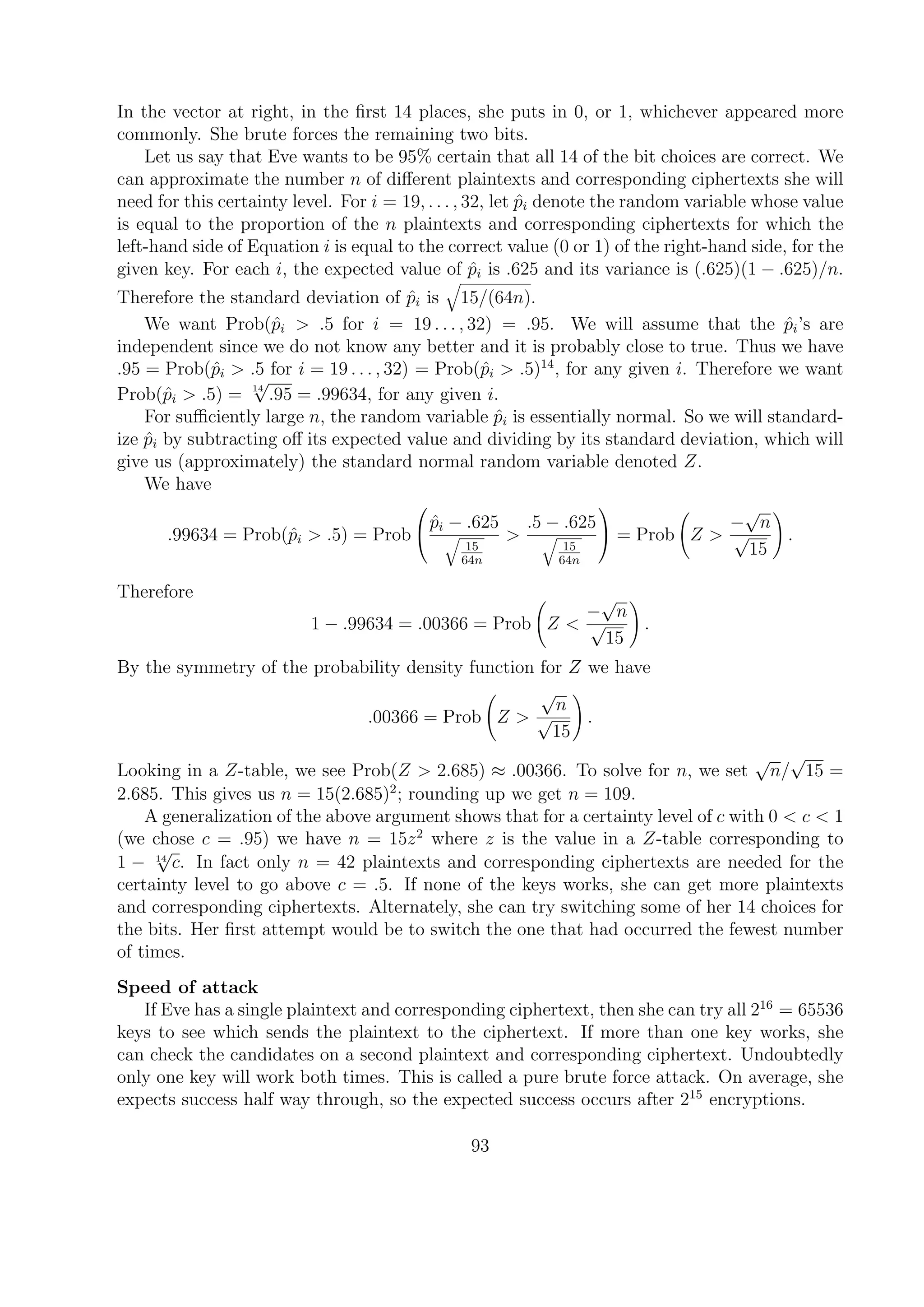 In the vector at right, in the ﬁrst 14 places, she puts in 0, or 1, whichever appeared more
commonly. She brute forces the remaining two bits.
Let us say that Eve wants to be 95% certain that all 14 of the bit choices are correct. We
can approximate the number n of diﬀerent plaintexts and corresponding ciphertexts she will
need for this certainty level. For i = 19, . . . , 32, let ˆpi denote the random variable whose value
is equal to the proportion of the n plaintexts and corresponding ciphertexts for which the
left-hand side of Equation i is equal to the correct value (0 or 1) of the right-hand side, for the
given key. For each i, the expected value of ˆpi is .625 and its variance is (.625)(1 − .625)/n.
Therefore the standard deviation of ˆpi is 15/(64n).
We want Prob(ˆpi > .5 for i = 19 . . . , 32) = .95. We will assume that the ˆpi’s are
independent since we do not know any better and it is probably close to true. Thus we have
.95 = Prob(ˆpi > .5 for i = 19 . . . , 32) = Prob(ˆpi > .5)14
, for any given i. Therefore we want
Prob(ˆpi > .5) = 14
√
.95 = .99634, for any given i.
For suﬃciently large n, the random variable ˆpi is essentially normal. So we will standard-
ize ˆpi by subtracting oﬀ its expected value and dividing by its standard deviation, which will
give us (approximately) the standard normal random variable denoted Z.
We have
.99634 = Prob(ˆpi > .5) = Prob


ˆpi − .625
15
64n
>
.5 − .625
15
64n

 = Prob Z >
−
√
n
√
15
.
Therefore
1 − .99634 = .00366 = Prob Z <
−
√
n
√
15
.
By the symmetry of the probability density function for Z we have
.00366 = Prob Z >
√
n
√
15
.
Looking in a Z-table, we see Prob(Z > 2.685) ≈ .00366. To solve for n, we set
√
n/
√
15 =
2.685. This gives us n = 15(2.685)2
; rounding up we get n = 109.
A generalization of the above argument shows that for a certainty level of c with 0 < c < 1
(we chose c = .95) we have n = 15z2
where z is the value in a Z-table corresponding to
1 − 14
√
c. In fact only n = 42 plaintexts and corresponding ciphertexts are needed for the
certainty level to go above c = .5. If none of the keys works, she can get more plaintexts
and corresponding ciphertexts. Alternately, she can try switching some of her 14 choices for
the bits. Her ﬁrst attempt would be to switch the one that had occurred the fewest number
of times.
Speed of attack
If Eve has a single plaintext and corresponding ciphertext, then she can try all 216
= 65536
keys to see which sends the plaintext to the ciphertext. If more than one key works, she
can check the candidates on a second plaintext and corresponding ciphertext. Undoubtedly
only one key will work both times. This is called a pure brute force attack. On average, she
expects success half way through, so the expected success occurs after 215
encryptions.
93
 
