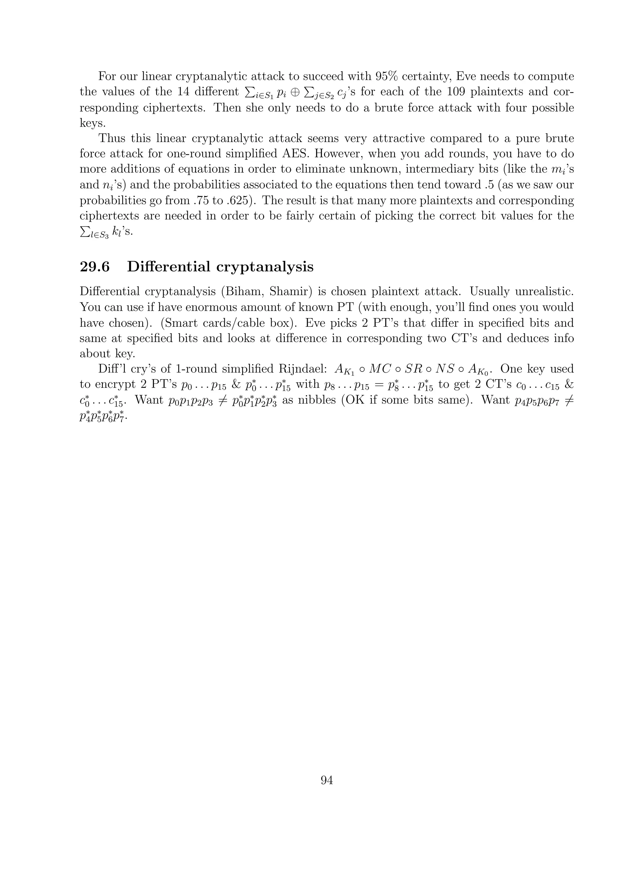 For our linear cryptanalytic attack to succeed with 95% certainty, Eve needs to compute
the values of the 14 diﬀerent i∈S1
pi ⊕ j∈S2
cj’s for each of the 109 plaintexts and cor-
responding ciphertexts. Then she only needs to do a brute force attack with four possible
keys.
Thus this linear cryptanalytic attack seems very attractive compared to a pure brute
force attack for one-round simpliﬁed AES. However, when you add rounds, you have to do
more additions of equations in order to eliminate unknown, intermediary bits (like the mi’s
and ni’s) and the probabilities associated to the equations then tend toward .5 (as we saw our
probabilities go from .75 to .625). The result is that many more plaintexts and corresponding
ciphertexts are needed in order to be fairly certain of picking the correct bit values for the
l∈S3
kl’s.
29.6 Diﬀerential cryptanalysis
Diﬀerential cryptanalysis (Biham, Shamir) is chosen plaintext attack. Usually unrealistic.
You can use if have enormous amount of known PT (with enough, you’ll ﬁnd ones you would
have chosen). (Smart cards/cable box). Eve picks 2 PT’s that diﬀer in speciﬁed bits and
same at speciﬁed bits and looks at diﬀerence in corresponding two CT’s and deduces info
about key.
Diﬀ’l cry’s of 1-round simpliﬁed Rijndael: AK1 ◦ MC ◦ SR ◦ NS ◦ AK0 . One key used
to encrypt 2 PT’s p0 . . . p15 & p∗
0 . . . p∗
15 with p8 . . . p15 = p∗
8 . . . p∗
15 to get 2 CT’s c0 . . . c15 &
c∗
0 . . . c∗
15. Want p0p1p2p3 = p∗
0p∗
1p∗
2p∗
3 as nibbles (OK if some bits same). Want p4p5p6p7 =
p∗
4p∗
5p∗
6p∗
7.
94
 