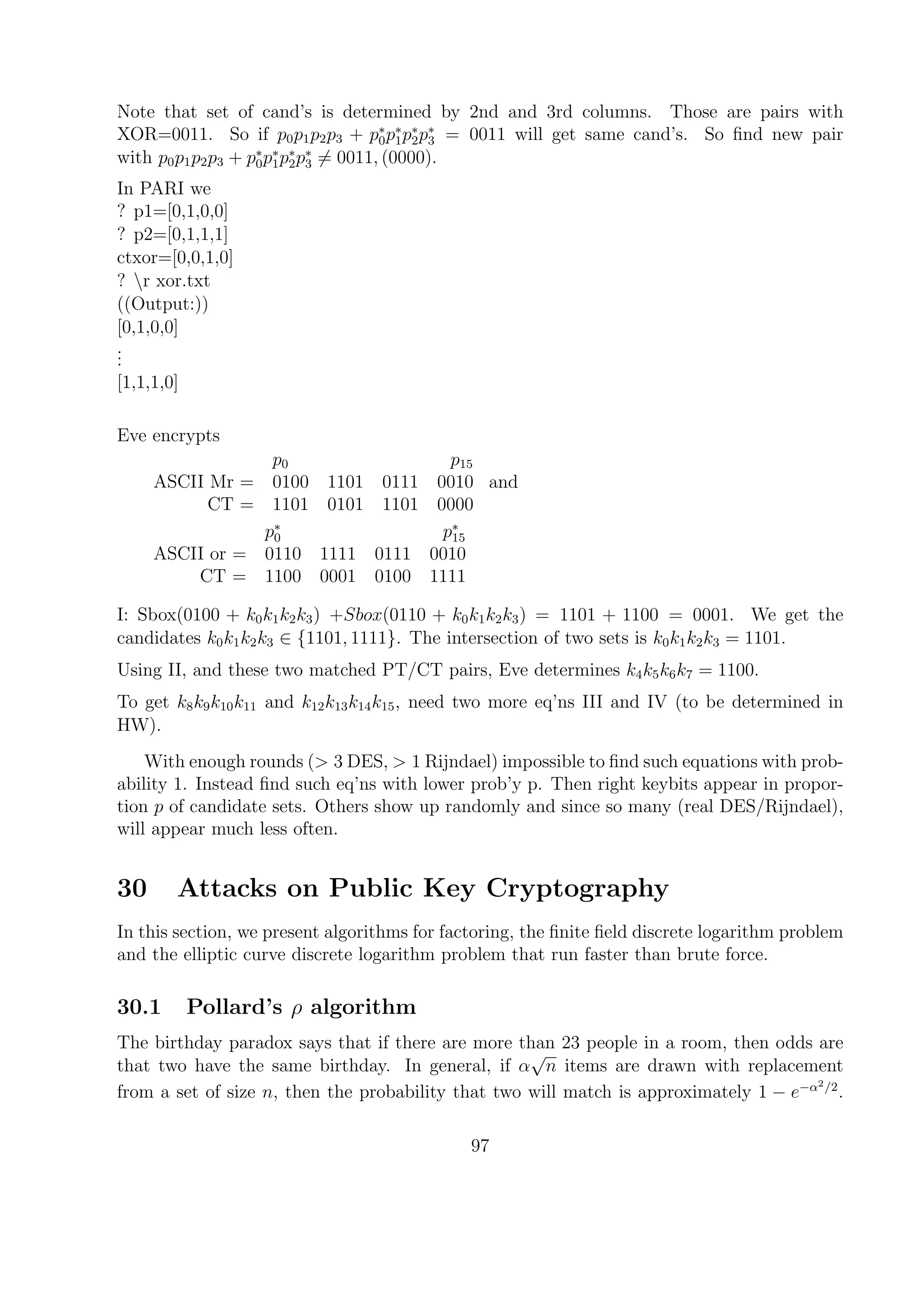 Note that set of cand’s is determined by 2nd and 3rd columns. Those are pairs with
XOR=0011. So if p0p1p2p3 + p∗
0p∗
1p∗
2p∗
3 = 0011 will get same cand’s. So ﬁnd new pair
with p0p1p2p3 + p∗
0p∗
1p∗
2p∗
3 = 0011, (0000).
In PARI we
? p1=[0,1,0,0]
? p2=[0,1,1,1]
ctxor=[0,0,1,0]
? r xor.txt
((Output:))
[0,1,0,0]
...
[1,1,1,0]
Eve encrypts
p0 p15
ASCII Mr = 0100 1101 0111 0010
CT = 1101 0101 1101 0000
and
p∗
0 p∗
15
ASCII or = 0110 1111 0111 0010
CT = 1100 0001 0100 1111
I: Sbox(0100 + k0k1k2k3) +Sbox(0110 + k0k1k2k3) = 1101 + 1100 = 0001. We get the
candidates k0k1k2k3 ∈ {1101, 1111}. The intersection of two sets is k0k1k2k3 = 1101.
Using II, and these two matched PT/CT pairs, Eve determines k4k5k6k7 = 1100.
To get k8k9k10k11 and k12k13k14k15, need two more eq’ns III and IV (to be determined in
HW).
With enough rounds (> 3 DES, > 1 Rijndael) impossible to ﬁnd such equations with prob-
ability 1. Instead ﬁnd such eq’ns with lower prob’y p. Then right keybits appear in propor-
tion p of candidate sets. Others show up randomly and since so many (real DES/Rijndael),
will appear much less often.
30 Attacks on Public Key Cryptography
In this section, we present algorithms for factoring, the ﬁnite ﬁeld discrete logarithm problem
and the elliptic curve discrete logarithm problem that run faster than brute force.
30.1 Pollard’s ρ algorithm
The birthday paradox says that if there are more than 23 people in a room, then odds are
that two have the same birthday. In general, if α
√
n items are drawn with replacement
from a set of size n, then the probability that two will match is approximately 1 − e−α2/2
.
97
 
