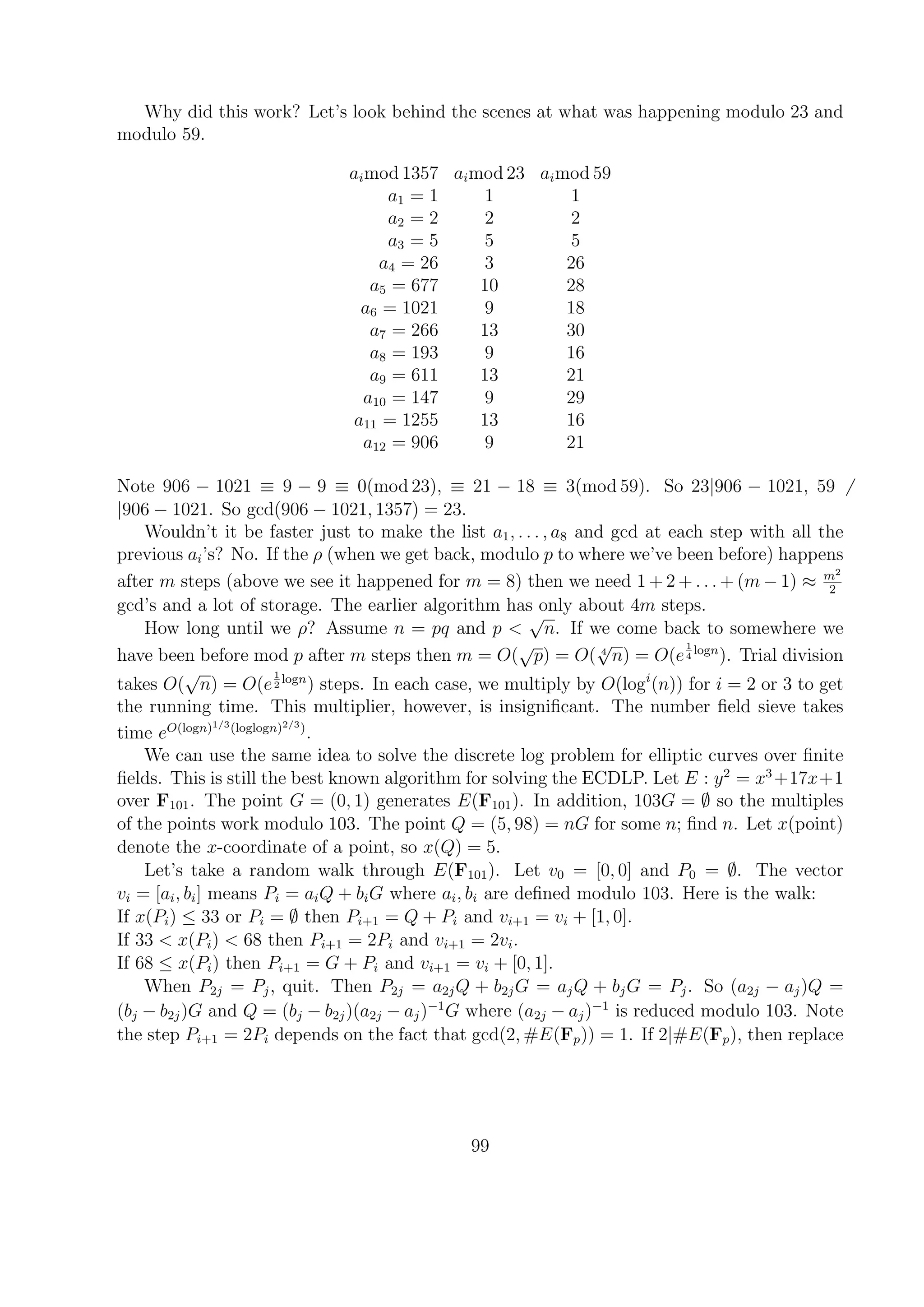 Why did this work? Let’s look behind the scenes at what was happening modulo 23 and
modulo 59.
aimod 1357 aimod 23 aimod 59
a1 = 1 1 1
a2 = 2 2 2
a3 = 5 5 5
a4 = 26 3 26
a5 = 677 10 28
a6 = 1021 9 18
a7 = 266 13 30
a8 = 193 9 16
a9 = 611 13 21
a10 = 147 9 29
a11 = 1255 13 16
a12 = 906 9 21
Note 906 − 1021 ≡ 9 − 9 ≡ 0(mod 23), ≡ 21 − 18 ≡ 3(mod 59). So 23|906 − 1021, 59
|906 − 1021. So gcd(906 − 1021, 1357) = 23.
Wouldn’t it be faster just to make the list a1, . . . , a8 and gcd at each step with all the
previous ai’s? No. If the ρ (when we get back, modulo p to where we’ve been before) happens
after m steps (above we see it happened for m = 8) then we need 1 + 2 + . . . + (m − 1) ≈ m2
2
gcd’s and a lot of storage. The earlier algorithm has only about 4m steps.
How long until we ρ? Assume n = pq and p <
√
n. If we come back to somewhere we
have been before mod p after m steps then m = O(
√
p) = O( 4
√
n) = O(e
1
4
logn
). Trial division
takes O(
√
n) = O(e
1
2
logn
) steps. In each case, we multiply by O(logi
(n)) for i = 2 or 3 to get
the running time. This multiplier, however, is insigniﬁcant. The number ﬁeld sieve takes
time eO(logn)1/3(loglogn)2/3)
.
We can use the same idea to solve the discrete log problem for elliptic curves over ﬁnite
ﬁelds. This is still the best known algorithm for solving the ECDLP. Let E : y2
= x3
+17x+1
over F101. The point G = (0, 1) generates E(F101). In addition, 103G = ∅ so the multiples
of the points work modulo 103. The point Q = (5, 98) = nG for some n; ﬁnd n. Let x(point)
denote the x-coordinate of a point, so x(Q) = 5.
Let’s take a random walk through E(F101). Let v0 = [0, 0] and P0 = ∅. The vector
vi = [ai, bi] means Pi = aiQ + biG where ai, bi are deﬁned modulo 103. Here is the walk:
If x(Pi) ≤ 33 or Pi = ∅ then Pi+1 = Q + Pi and vi+1 = vi + [1, 0].
If 33 < x(Pi) < 68 then Pi+1 = 2Pi and vi+1 = 2vi.
If 68 ≤ x(Pi) then Pi+1 = G + Pi and vi+1 = vi + [0, 1].
When P2j = Pj, quit. Then P2j = a2jQ + b2jG = ajQ + bjG = Pj. So (a2j − aj)Q =
(bj − b2j)G and Q = (bj − b2j)(a2j − aj)−1
G where (a2j − aj)−1
is reduced modulo 103. Note
the step Pi+1 = 2Pi depends on the fact that gcd(2, #E(Fp)) = 1. If 2|#E(Fp), then replace
99
 