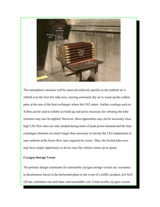 The atmospheric moisture will be removed relatively quickly as the ambient air is

chilled over the first few tube rows, leaving extremely dry air to warm up the coldest

parts at the rear of the heat exchanger where the LN2 enters. Surface coatings such as

Teflon can be used to inhibit ice build up and active measures for vibrating the tube

elements may also be applied. However, these approaches may not be necessary since

high LN2 flow rates are only needed during times of peak power demand and the heat

exchanger elements are much longer than necessary to elevate the LN2 temperature to

near ambient at the lower flow rates required for cruise. Thus, the frosted tube rows

may have ample opportunity to de-ice once the vehicle comes up to speed.


Cryogen Storage Vessel


The primary design constraints for automobile cryogen storage vessels are: resistance

to deceleration forces in the horizontal plane in the event of a traffic accident, low boil-

off rate, minimum size and mass, and reasonable cost. Crash-worthy cryogen vessels
 