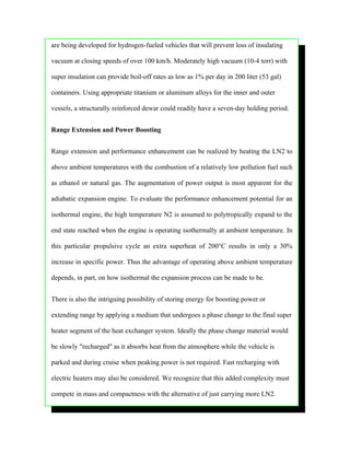 are being developed for hydrogen-fueled vehicles that will prevent loss of insulating

vacuum at closing speeds of over 100 km/h. Moderately high vacuum (10-4 torr) with

super insulation can provide boil-off rates as low as 1% per day in 200 liter (53 gal)

containers. Using appropriate titanium or aluminum alloys for the inner and outer

vessels, a structurally reinforced dewar could readily have a seven-day holding period.


Range Extension and Power Boosting


Range extension and performance enhancement can be realized by heating the LN2 to

above ambient temperatures with the combustion of a relatively low pollution fuel such

as ethanol or natural gas. The augmentation of power output is most apparent for the

adiabatic expansion engine. To evaluate the performance enhancement potential for an

isothermal engine, the high temperature N2 is assumed to polytropically expand to the

end state reached when the engine is operating isothermally at ambient temperature. In

this particular propulsive cycle an extra superheat of 200°C results in only a 30%

increase in specific power. Thus the advantage of operating above ambient temperature

depends, in part, on how isothermal the expansion process can be made to be.


There is also the intriguing possibility of storing energy for boosting power or

extending range by applying a medium that undergoes a phase change to the final super

heater segment of the heat exchanger system. Ideally the phase change material would

be slowly "recharged" as it absorbs heat from the atmosphere while the vehicle is

parked and during cruise when peaking power is not required. Fast recharging with

electric heaters may also be considered. We recognize that this added complexity must

compete in mass and compactness with the alternative of just carrying more LN2.
 
