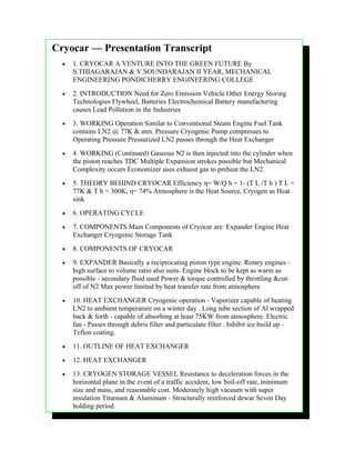 Cryocar — Presentation Transcript
  •   1. CRYOCAR A VENTURE INTO THE GREEN FUTURE By
      S.THIAGARAJAN & V.SOUNDARAJAN II YEAR, MECHANICAL
      ENGINEERING PONDICHERRY ENGINEERING COLLEGE
  •   2. INTRODUCTION Need for Zero Emission Vehicle Other Energy Storing
      Technologies Flywheel, Batteries Electrochemical Battery manufacturing
      causes Lead Pollution in the Industries
  •   3. WORKING Operation Similar to Conventional Steam Engine Fuel Tank
      contains LN2 @ 77K & atm. Pressure Cryogenic Pump compresses to
      Operating Pressure Pressurized LN2 passes through the Heat Exchanger
  •   4. WORKING (Continued) Gaseous N2 is then injected into the cylinder when
      the piston reaches TDC Multiple Expansion strokes possible but Mechanical
      Complexity occurs Economizer uses exhaust gas to preheat the LN2.
  •   5. THEORY BEHIND CRYOCAR Efficiency η= W/Q h = 1- (T L /T h ) T L =
      77K & T h = 300K, η= 74% Atmosphere is the Heat Source, Cryogen as Heat
      sink
  •   6. OPERATING CYCLE
  •   7. COMPONENTS Main Components of Cryocar are: Expander Engine Heat
      Exchanger Cryogenic Storage Tank
  •   8. COMPONENTS OF CRYOCAR
  •   9. EXPANDER Basically a reciprocating piston type engine. Rotary engines -
      high surface to volume ratio also suits. Engine block to be kept as warm as
      possible - secondary fluid used Power & torque controlled by throttling &cut-
      off of N2 Max power limited by heat transfer rate from atmosphere
  •   10. HEAT EXCHANGER Cryogenic operation - Vaporizer capable of heating
      LN2 to ambient temperature on a winter day . Long tube section of Al wrapped
      back & forth - capable of absorbing at least 75KW from atmosphere. Electric
      fan - Passes through debris filter and particulate filter . Inhibit ice build up -
      Teflon coating.
  •   11. OUTLINE OF HEAT EXCHANGER
  •   12. HEAT EXCHANGER
  •   13. CRYOGEN STORAGE VESSEL Resistance to deceleration forces in the
      horizontal plane in the event of a traffic accident, low boil-off rate, minimum
      size and mass, and reasonable cost. Moderately high vacuum with super
      insulation Titanium & Aluminum - Structurally reinforced dewar Seven Day
      holding period.
 