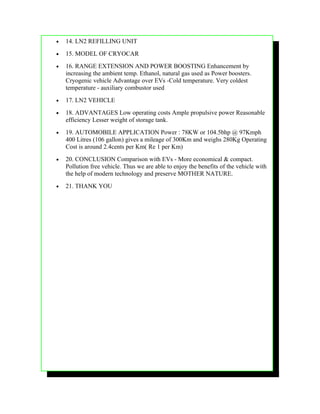 •   14. LN2 REFILLING UNIT
•   15. MODEL OF CRYOCAR
•   16. RANGE EXTENSION AND POWER BOOSTING Enhancement by
    increasing the ambient temp. Ethanol, natural gas used as Power boosters.
    Cryogenic vehicle Advantage over EVs -Cold temperature. Very coldest
    temperature - auxiliary combustor used
•   17. LN2 VEHICLE
•   18. ADVANTAGES Low operating costs Ample propulsive power Reasonable
    efficiency Lesser weight of storage tank.
•   19. AUTOMOBILE APPLICATION Power : 78KW or 104.5bhp @ 97Kmph
    400 Litres (106 gallon) gives a mileage of 300Km and weighs 280Kg Operating
    Cost is around 2.4cents per Km( Re 1 per Km)
•   20. CONCLUSION Comparison with EVs - More economical & compact.
    Pollution free vehicle. Thus we are able to enjoy the benefits of the vehicle with
    the help of modern technology and preserve MOTHER NATURE.
•   21. THANK YOU
 