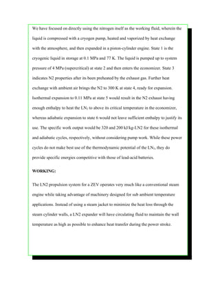We have focused on directly using the nitrogen itself as the working fluid, wherein the

liquid is compressed with a cryogen pump, heated and vaporized by heat exchange

with the atmosphere, and then expanded in a piston-cylinder engine. State 1 is the

cryogenic liquid in storage at 0.1 MPa and 77 K. The liquid is pumped up to system

pressure of 4 MPa (supercritical) at state 2 and then enters the economizer. State 3

indicates N2 properties after its been preheated by the exhaust gas. Further heat

exchange with ambient air brings the N2 to 300 K at state 4, ready for expansion.

Isothermal expansion to 0.11 MPa at state 5 would result in the N2 exhaust having

enough enthalpy to heat the LN2 to above its critical temperature in the economizer,

whereas adiabatic expansion to state 6 would not leave sufficient enthalpy to justify its

use. The specific work output would be 320 and 200 kJ/kg-LN2 for these isothermal

and adiabatic cycles, respectively, without considering pump work. While these power

cycles do not make best use of the thermodynamic potential of the LN2, they do

provide specific energies competitive with those of lead-acid batteries.


WORKING:


The LN2 propulsion system for a ZEV operates very much like a conventional steam

engine while taking advantage of machinery designed for sub ambient temperature

applications. Instead of using a steam jacket to minimize the heat loss through the

steam cylinder walls, a LN2 expander will have circulating fluid to maintain the wall

temperature as high as possible to enhance heat transfer during the power stroke.
 