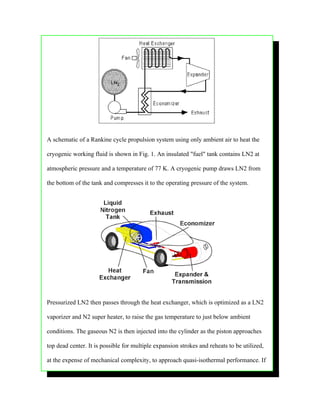 A schematic of a Rankine cycle propulsion system using only ambient air to heat the

cryogenic working fluid is shown in Fig. 1. An insulated "fuel" tank contains LN2 at

atmospheric pressure and a temperature of 77 K. A cryogenic pump draws LN2 from

the bottom of the tank and compresses it to the operating pressure of the system.




Pressurized LN2 then passes through the heat exchanger, which is optimized as a LN2

vaporizer and N2 super heater, to raise the gas temperature to just below ambient

conditions. The gaseous N2 is then injected into the cylinder as the piston approaches

top dead center. It is possible for multiple expansion strokes and reheats to be utilized,

at the expense of mechanical complexity, to approach quasi-isothermal performance. If
 