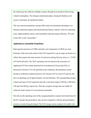 the exhaust gas has sufficient enthalpy it passes through an economizer before being

vented to atmosphere. The nitrogen condensation phase closing the Rankine cycle

occurs at stationary air liquefaction plants.


This zero emission propulsion concept offers many environmental advantages over

internal combustion engines and electrochemical battery vehicles. It has low operating

costs, ample propulsive power, and reasonable round trip energy efficiency. We refer

to this ZEV as the "cryomobile."


Application to Automobile Propulsions:


Peak injection pressures of 4 MPa and peak cycle temperature of 300 K are used .

Estimates of the mass and volume of the LN2 required for a given range are based on a

vehicle that requires the same amount of road power during freeway cruise i.e., 7.8 kW

at 97 km/h (60 mi/h). The "fuel" operating costs are based on the economics of

supplying LN2 from a plant optimized for its production (2.6¢ per kg-LN2), as

discussed in Section II. For the specified cruise conditions, the propulsion system

having an isothermal expansion process will consume LN2 at a rate of 25 gm/sec and

have an operating cost of approximately 2.4¢ per kilometer. The corresponding storage

volume and mass of LN2 required to provide a maximum range of 300 km is 400 liters

(106 gal) and 280 kg, respectively. Thus the cryogenic storage tank can readily fit

within the trunk volume of a conventional automobile.


Not only are the operating costs of the cryogen propulsion systems lower than those for

the EV concepts discussed above, they are also competitive with the advanced battery

systems currently being developed. The LN2 storage system compares favorably with
 