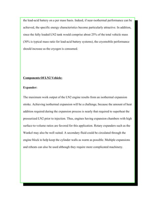 the lead-acid battery on a per mass basis. Indeed, if near-isothermal performance can be

achieved, the specific energy characteristics become particularly attractive. In addition,

since the fully loaded LN2 tank would comprise about 25% of the total vehicle mass

(30% is typical mass ratio for lead-acid battery systems), the cryomobile performance

should increase as the cryogen is consumed.




Components Of LN2 Vehicle:


Expander:


The maximum work output of the LN2 engine results from an isothermal expansion

stroke. Achieving isothermal expansion will be a challenge, because the amount of heat

addition required during the expansion process is nearly that required to superheat the

pressurized LN2 prior to injection. Thus, engines having expansion chambers with high

surface-to-volume ratios are favored for this application. Rotary expanders such as the

Wankel may also be well suited. A secondary fluid could be circulated through the

engine block to help keep the cylinder walls as warm as possible. Multiple expansions

and reheats can also be used although they require more complicated machinery.
 
