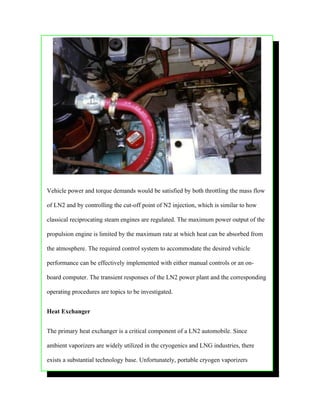 Vehicle power and torque demands would be satisfied by both throttling the mass flow

of LN2 and by controlling the cut-off point of N2 injection, which is similar to how

classical reciprocating steam engines are regulated. The maximum power output of the

propulsion engine is limited by the maximum rate at which heat can be absorbed from

the atmosphere. The required control system to accommodate the desired vehicle

performance can be effectively implemented with either manual controls or an on-

board computer. The transient responses of the LN2 power plant and the corresponding

operating procedures are topics to be investigated.


Heat Exchanger


The primary heat exchanger is a critical component of a LN2 automobile. Since

ambient vaporizers are widely utilized in the cryogenics and LNG industries, there

exists a substantial technology base. Unfortunately, portable cryogen vaporizers
 