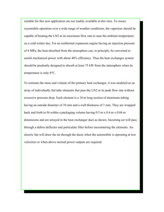suitable for this new application are not readily available at this time. To insure

cryomobile operation over a wide range of weather conditions, the vaporizer should be

capable of heating the LN2 at its maximum flow rate to near the ambient temperature

on a cold winter day. For an isothermal expansion engine having an injection pressure

of 4 MPa, the heat absorbed from the atmosphere can, in principle, be converted to

useful mechanical power with about 40% efficiency. Thus the heat exchanger system

should be prudently designed to absorb at least 75 kW from the atmosphere when its

temperature is only 0°C.


To estimate the mass and volume of the primary heat exchanger, it was modeled as an

array of individually fed tube elements that pass the LN2 at its peak flow rate without

excessive pressure drop. Each element is a 10 m long section of aluminum tubing

having an outside diameter of 10 mm and a wall thickness of 1 mm. They are wrapped

back and forth to fit within a packaging volume having 0.5 m x 0.4 m x 0.04 m

dimensions and are arrayed in the heat exchanger duct as shown. Incoming air will pass

through a debris deflector and particulate filter before encountering the elements. An

electric fan will draw the air through the ducts when the automobile is operating at low

velocities or when above normal power outputs are required.
 