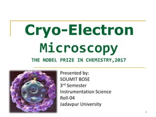 Cryo-Electron
Microscopy
THE NOBEL PRIZE IN CHEMISTRY,2017
1
Presented by:
SOUMIT BOSE
3rd Semester
Instrumentation Science
Roll-04
Jadavpur University
 