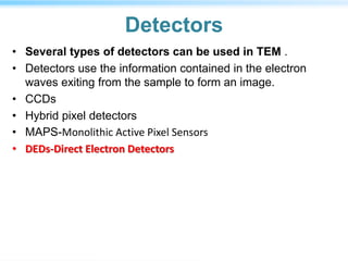 Detectors
• Several types of detectors can be used in TEM .
• Detectors use the information contained in the electron
waves exiting from the sample to form an image.
• CCDs
• Hybrid pixel detectors
• MAPS-Monolithic Active Pixel Sensors
• DEDs-Direct Electron Detectors
 