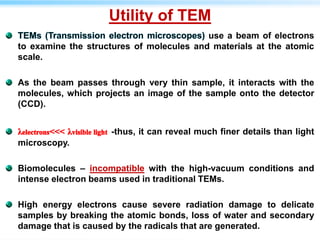 Utility of TEM
use a beam of electrons
to examine the structures of molecules and materials at the atomic
scale.
As the beam passes through very thin sample, it interacts with the
molecules, which projects an image of the sample onto the detector
(CCD).
-thus, it can reveal much finer details than light
microscopy.
Biomolecules – incompatible with the high-vacuum conditions and
intense electron beams used in traditional TEMs.
High energy electrons cause severe radiation damage to delicate
samples by breaking the atomic bonds, loss of water and secondary
damage that is caused by the radicals that are generated.
 