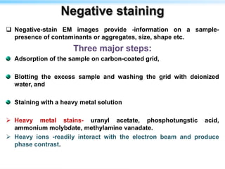  Negative-stain EM images provide -information on a sample-
presence of contaminants or aggregates, size, shape etc.
Three major steps:
Adsorption of the sample on carbon-coated grid,
Blotting the excess sample and washing the grid with deionized
water, and
Staining with a heavy metal solution
 Heavy metal stains- uranyl acetate, phosphotungstic acid,
ammonium molybdate, methylamine vanadate.
 Heavy ions -readily interact with the electron beam and produce
phase contrast.
 