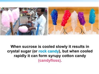 When sucrose is cooled slowly it results in
crystal sugar (or rock candy), but when cooled
rapidly it can form syrupy cotton candy
(candyfloss).
 