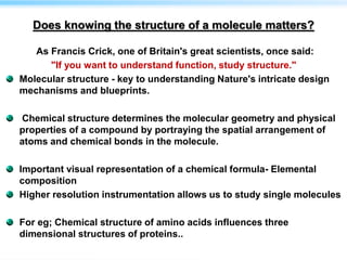 Does knowing the structure of a molecule matters?
As Francis Crick, one of Britain's great scientists, once said:
"If you want to understand function, study structure."
Molecular structure - key to understanding Nature's intricate design
mechanisms and blueprints.
Chemical structure determines the molecular geometry and physical
properties of a compound by portraying the spatial arrangement of
atoms and chemical bonds in the molecule.
Important visual representation of a chemical formula- Elemental
composition
Higher resolution instrumentation allows us to study single molecules
For eg; Chemical structure of amino acids influences three
dimensional structures of proteins..
 