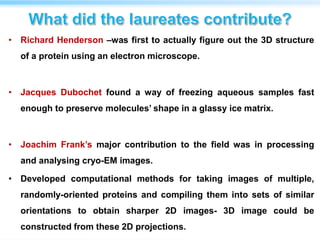 • Richard Henderson –was first to actually figure out the 3D structure
of a protein using an electron microscope.
• Jacques Dubochet found a way of freezing aqueous samples fast
enough to preserve molecules’ shape in a glassy ice matrix.
• Joachim Frank’s major contribution to the field was in processing
and analysing cryo-EM images.
• Developed computational methods for taking images of multiple,
randomly-oriented proteins and compiling them into sets of similar
orientations to obtain sharper 2D images- 3D image could be
constructed from these 2D projections.
 
