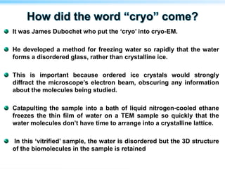 It was James Dubochet who put the ‘cryo’ into cryo-EM.
He developed a method for freezing water so rapidly that the water
forms a disordered glass, rather than crystalline ice.
This is important because ordered ice crystals would strongly
diffract the microscope’s electron beam, obscuring any information
about the molecules being studied.
Catapulting the sample into a bath of liquid nitrogen-cooled ethane
freezes the thin film of water on a TEM sample so quickly that the
water molecules don’t have time to arrange into a crystalline lattice.
In this ‘vitrified’ sample, the water is disordered but the 3D structure
of the biomolecules in the sample is retained
 