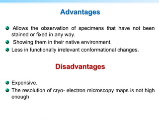 Advantages
Allows the observation of specimens that have not been
stained or fixed in any way.
Showing them in their native environment.
Less in functionally irrelevant conformational changes.
Disadvantages
Expensive.
The resolution of cryo- electron microscopy maps is not high
enough
 