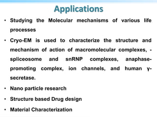 Applications
• Studying the Molecular mechanisms of various life
processes
• Cryo-EM is used to characterize the structure and
mechanism of action of macromolecular complexes, -
spliceosome and snRNP complexes, anaphase-
promoting complex, ion channels, and human γ-
secretase.
• Nano particle research
• Structure based Drug design
• Material Characterization
 