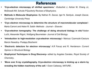  ’Cryo-electron microscopy of vitrified specimens.’ -Dubochet J, Adrian M, Chang JJ,
McDowall AW, Schultz PQuarterly Reviews of Biophysics.
 Methods in Molecular Biophysics- By Nathan R. Zaccai, Igor N. Serdyuk, Joseph Zaccai,
Cambridge University Press
 ‘Cryo electron microscopy to determine the structure of macromolecular complexes’-
Marta Carroni and Helen R. Saibil- Methods - Journal – Elsevier.
 ‘Cryo-electron tomography: The challenge of doing structural biology in situ’Vladan
Lučić, Alexander Rigort, Wolfgang Baumeister- Journal of Cell Biology
 ‘Introduction to high-resolution cryo-electron microscopy’- Mariusz Czarnocki-Cieciura
Marcin Nowotny- Postępy Biochemii
 ‘Electronic detectors for electron microscopy’ A.R Faruqi and R. Henderson- Current
Opinion in Structural Biology
 Biophysical Techniques in Drug Discovery- edited by Angeles Canales, Royal Society of
Chemistry.
 ‘Move over X-ray crystallography. Cryo-electron microscopy is kicking up a storm by
revealing the hidden machinery of the cell.’- Ewen Callaway, NATURE .
 