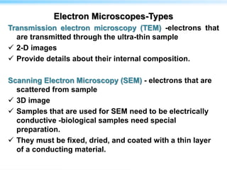 Electron Microscopes-Types
Transmission electron microscopy (TEM) -electrons that
are transmitted through the ultra-thin sample
 2-D images
 Provide details about their internal composition.
Scanning Electron Microscopy (SEM) - electrons that are
scattered from sample
 3D image
 Samples that are used for SEM need to be electrically
conductive -biological samples need special
preparation.
 They must be fixed, dried, and coated with a thin layer
of a conducting material.
 