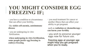 YOU MIGHT CONSIDER EGG
FREEZING IF;
• you have a condition or circumstance
that can affect your fertility.
like sickle cell anemia, autoimmune
disease
• you are undergoing in vitro
fertilization.
when undergoing in vitro fertilization,
some people prefer egg freezing to
embryo freezing.
• you need treatment for cancer or
another illness that can affect your
ability to get pregnant.
such as radiation or chemotherapy –
can harm your fertility
• you wish to preserve younger
eggs now for future use.
freezing eggs at younger age
might help you get pregnant
when you’re ready.
 