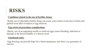 RISKS
• Condition related to the use of fertility drugs:
Rarely use of injectable fertility drugs can cause your ovaries to become swollen and
painful soon after ovulation or egg retrieval.
• Egg retrieval procedure complication:
Rarely, use of an aspirating needle to retrieval eggs causes bleeding, infection or
damage to the bowel bladder or a blood vessel
• Emotional risks:
Egg freezing can provide hope for a future pregnancy, but there’s no guarantee of
success.
 