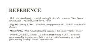 REFERENCE
• Molecular biotechnology; principle and application of recombinant DNA, Bernard
R.Glick, jack j. Pasternak, and Chery L. Patten
• Pegg DE (January 1, 2007). "Principles of cryopreservation". Methods in Molecular
Biology.
• Mazur P (May 1970). "Cryobiology: the freezing of biological systems". Science.
• Deller RC, Vatish M, Mitchell DA, Gibson MI (February 3, 2014). "Synthetic
polymers enable non-vitreous cellular cryopreservation by reducing ice crystal
growth during thawing". Nature Communication
 