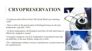 CRYOPRESERVATION
Cryopreservation Drives From The Greek Word cryo meaning
‘cold’.
Thus it refers to the preservation of biological tissue in sub zero
temperature, typically -196 C
At these temperatures, all biological activities of cells and tissues is
effectively stopped or ceased.
Cryogenic storage at very low temperature is presumed to provide
an indefinite, if not near infinite, longevity to cells.
Pre –implantation embryo, oocytes, spermatozoa, ovarian tissue can
be cryopreserved.
 