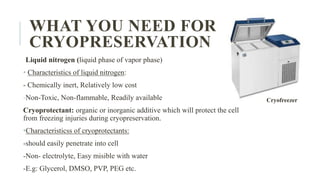 WHAT YOU NEED FOR
CRYOPRESERVATION
Liquid nitrogen (liquid phase of vapor phase)
• Characteristics of liquid nitrogen:
- Chemically inert, Relatively low cost
-Non-Toxic, Non-flammable, Readily available
Cryoprotectant: organic or inorganic additive which will protect the cell
from freezing injuries during cryopreservation.
•Characteristicss of cryoprotectants:
-should easily penetrate into cell
-Non- electrolyte, Easy misible with water
-E.g: Glycerol, DMSO, PVP, PEG etc.
Cryofreezer
 