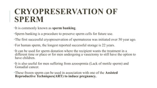 CRYOPRESERVATION OF
SPERM
•It is commonly known as sperm banking.
•Sperm banking is a procedure to preserve sperm cells for future use.
•The first successful cryopreservation of spermatozoa was initiated over 50 year ago.
•For human sperm, the longest reported successful storage is 22 years.
•It can be used for sperm donation where the recipient wants the treatment in a
different time or place or for men undergoing a vasectomy to still have the option to
have children.
•It is also useful for men suffering from azoosprmia (Lack of motile sperm) and
Gonadial cancer.
•These frozen sperm can be used in association with one of the Assisted
Reproductive Techniques(ART) to induce pregnancy.
 