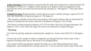 1.Slow freezing: liquid nitrogen is poured into the tank and cooling rate is obtained from 20-
80 degree C at rate of 1.5 degree C/min and then at 6 degree C/min at completion of the
freezing the straws are removed and stored into nitrogen at -196 degree C. Thus take about
40 min.
2.Rapid freezing: Required direct contact between straws and the nitrogen vapors for 8-10
min. and immersion in liquid nitrogen at -196 degree C.
. The sample is initially mixed drop wise manner with equal volume cold cry protectant the
mixture is loaded into the straws and left to incubate at 4 degree C for 10 min.
.The straws are then placed at distance of 15-20 cm above the level of liquid nitrogen (-80
degree C )for 15 min. after the stage, the straws are immersed in liquid nitrogen.
Thawing:
. It is done by putting ampoule containing the sample in a warm water bath (35 to 40 degree
C)
. Frozen tips of the sample in tubes or ampoules are plunged into the warm water with a
vigorous swirling action just to the point of ice disappearance.
. Just a point of thawing quickly transfer the tubes to a water bath maintained at room
temperature and contained the swirling action for 15 sec to cool the warm walls of the tube.
 