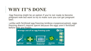 WHY IT’S DONE
• Egg freezing might be an option if you’re not ready to become
pregnant now but want to try to make sure you can get pregnant
later.
• unlike with fertilized egg freezing (embryo cryopreservation), eggs
freezing doesn’t require sperm because the eggs aren’t fertilized
before they are frozen.
 