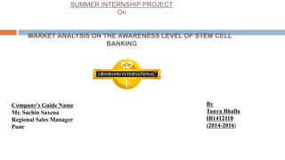 SUMMER INTERNSHIP PROJECT
On
MARKET ANALYSIS ON THE AWARENESS LEVEL OF STEM CELL
BANKING
Company’s Guide Name
Mr. Sachin Saxena
Regional Sales Manager
Pune
By
Tanya Bhalla
IB1412118
(2014-2016)
 