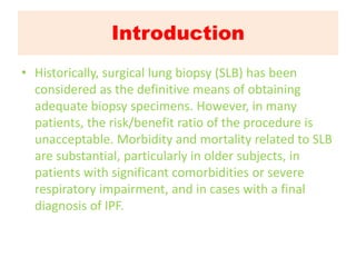 Introduction
• Historically, surgical lung biopsy (SLB) has been
considered as the definitive means of obtaining
adequate biopsy specimens. However, in many
patients, the risk/benefit ratio of the procedure is
unacceptable. Morbidity and mortality related to SLB
are substantial, particularly in older subjects, in
patients with significant comorbidities or severe
respiratory impairment, and in cases with a final
diagnosis of IPF.
 
