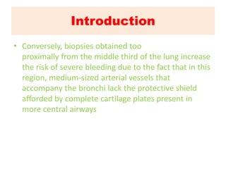 Introduction
• Conversely, biopsies obtained too
proximally from the middle third of the lung increase
the risk of severe bleeding due to the fact that in this
region, medium-sized arterial vessels that
accompany the bronchi lack the protective shield
afforded by complete cartilage plates present in
more central airways
 