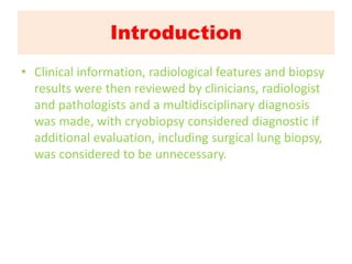 Introduction
• Clinical information, radiological features and biopsy
results were then reviewed by clinicians, radiologist
and pathologists and a multidisciplinary diagnosis
was made, with cryobiopsy considered diagnostic if
additional evaluation, including surgical lung biopsy,
was considered to be unnecessary.
 