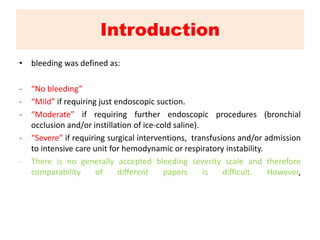 Introduction
• bleeding was defined as:
- “No bleeding”
- “Mild” if requiring just endoscopic suction.
- “Moderate” if requiring further endoscopic procedures (bronchial
occlusion and/or instillation of ice-cold saline).
- “Severe” if requiring surgical interventions, transfusions and/or admission
to intensive care unit for hemodynamic or respiratory instability.
- There is no generally accepted bleeding severity scale and therefore
comparability of different papers is difficult. However,
 
