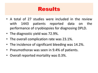 Results
• A total of 27 studies were included in the review
with 1443 patients reported data on the
performance of cryobiopsies for diagnosing DPLD.
• The diagnostic yield was 72.9%.
• The overall complication rate was 23.1%.
• The incidence of significant bleeding was 14.2%.
• Pneumothorax was seen in 9.4% of patients.
• Overall reported mortality was 0.3%.
 
